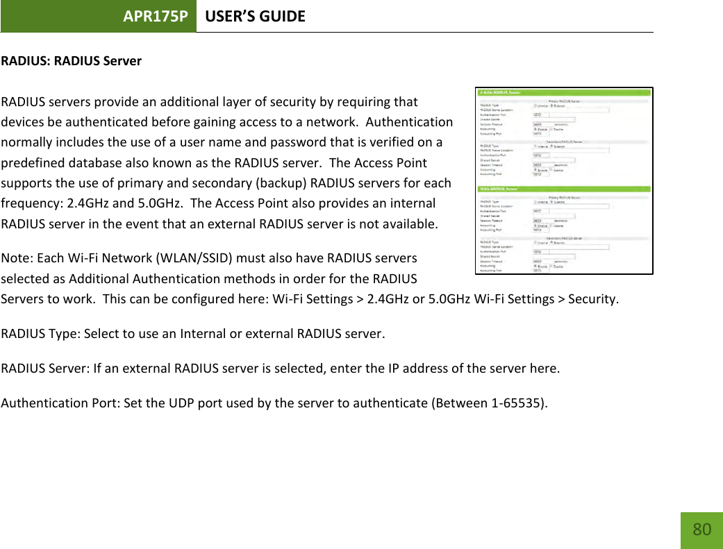 APR175P USER’S GUIDE    80 RADIUS: RADIUS Server  RADIUS servers provide an additional layer of security by requiring that devices be authenticated before gaining access to a network.  Authentication normally includes the use of a user name and password that is verified on a predefined database also known as the RADIUS server.  The Access Point supports the use of primary and secondary (backup) RADIUS servers for each frequency: 2.4GHz and 5.0GHz.  The Access Point also provides an internal RADIUS server in the event that an external RADIUS server is not available.   Note: Each Wi-Fi Network (WLAN/SSID) must also have RADIUS servers selected as Additional Authentication methods in order for the RADIUS Servers to work.  This can be configured here: Wi-Fi Settings &gt; 2.4GHz or 5.0GHz Wi-Fi Settings &gt; Security. RADIUS Type: Select to use an Internal or external RADIUS server. RADIUS Server: If an external RADIUS server is selected, enter the IP address of the server here. Authentication Port: Set the UDP port used by the server to authenticate (Between 1-65535). 