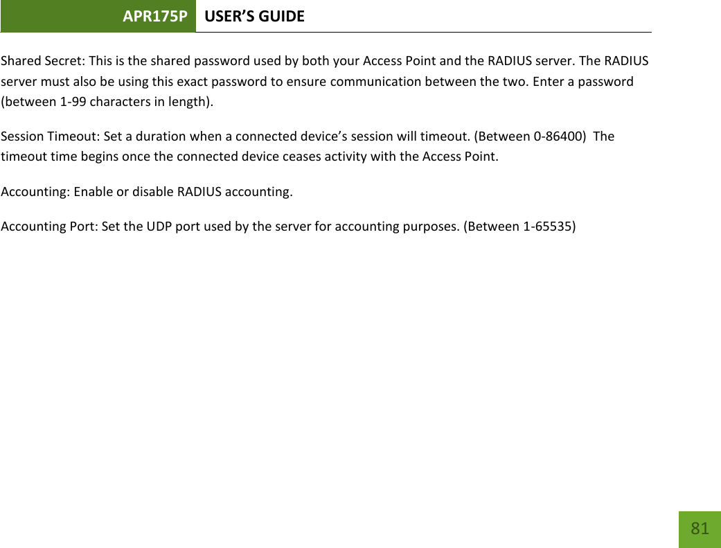 APR175P USER’S GUIDE    81 Shared Secret: This is the shared password used by both your Access Point and the RADIUS server. The RADIUS server must also be using this exact password to ensure communication between the two. Enter a password (between 1-99 characters in length).   Session Timeout: Set a duration when a connected device’s session will timeout. (Between 0-86400)  The timeout time begins once the connected device ceases activity with the Access Point. Accounting: Enable or disable RADIUS accounting. Accounting Port: Set the UDP port used by the server for accounting purposes. (Between 1-65535)      