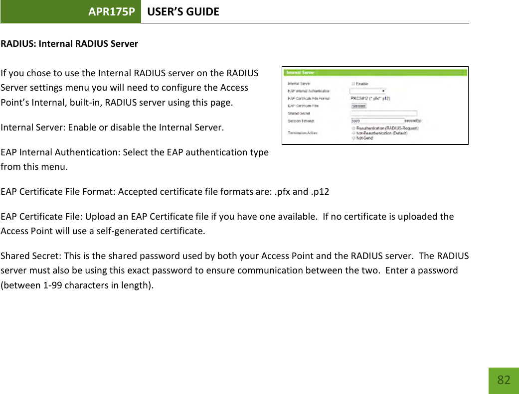 APR175P USER’S GUIDE    82 RADIUS: Internal RADIUS Server  If you chose to use the Internal RADIUS server on the RADIUS Server settings menu you will need to configure the Access Point’s Internal, built-in, RADIUS server using this page.   Internal Server: Enable or disable the Internal Server. EAP Internal Authentication: Select the EAP authentication type from this menu. EAP Certificate File Format: Accepted certificate file formats are: .pfx and .p12 EAP Certificate File: Upload an EAP Certificate file if you have one available.  If no certificate is uploaded the Access Point will use a self-generated certificate.  Shared Secret: This is the shared password used by both your Access Point and the RADIUS server.  The RADIUS server must also be using this exact password to ensure communication between the two.  Enter a password (between 1-99 characters in length).   