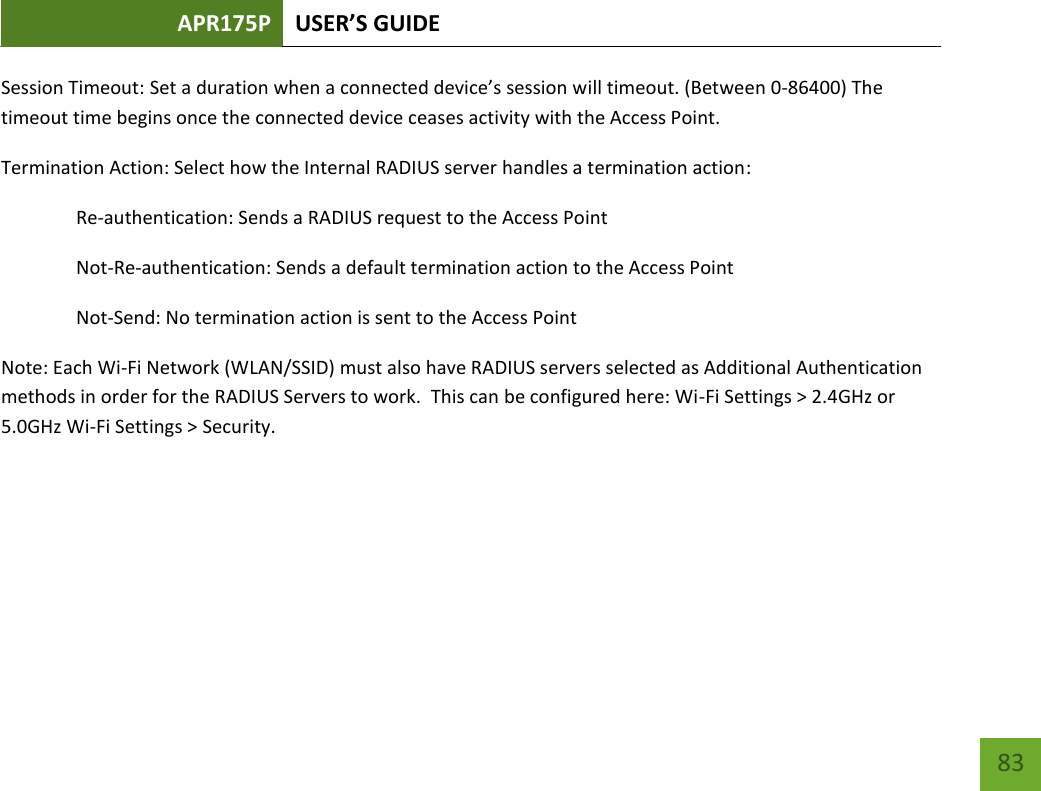 APR175P USER’S GUIDE    83 Session Timeout: Set a duration when a connected device’s session will timeout. (Between 0-86400) The timeout time begins once the connected device ceases activity with the Access Point. Termination Action: Select how the Internal RADIUS server handles a termination action:  Re-authentication: Sends a RADIUS request to the Access Point   Not-Re-authentication: Sends a default termination action to the Access Point   Not-Send: No termination action is sent to the Access Point Note: Each Wi-Fi Network (WLAN/SSID) must also have RADIUS servers selected as Additional Authentication methods in order for the RADIUS Servers to work.  This can be configured here: Wi-Fi Settings &gt; 2.4GHz or 5.0GHz Wi-Fi Settings &gt; Security.   