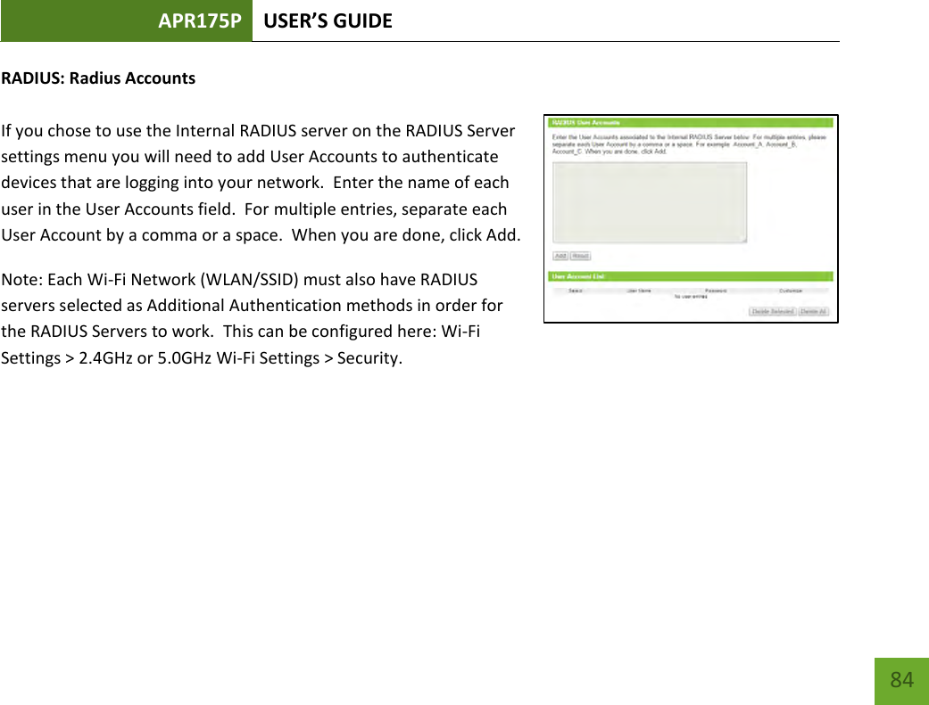 APR175P USER’S GUIDE    84 RADIUS: Radius Accounts  If you chose to use the Internal RADIUS server on the RADIUS Server settings menu you will need to add User Accounts to authenticate devices that are logging into your network.  Enter the name of each user in the User Accounts field.  For multiple entries, separate each User Account by a comma or a space.  When you are done, click Add. Note: Each Wi-Fi Network (WLAN/SSID) must also have RADIUS servers selected as Additional Authentication methods in order for the RADIUS Servers to work.  This can be configured here: Wi-Fi Settings &gt; 2.4GHz or 5.0GHz Wi-Fi Settings &gt; Security.     