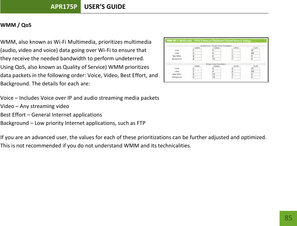 APR175P USER’S GUIDE    85 WMM / QoS  WMM, also known as Wi-Fi Multimedia, prioritizes multimedia (audio, video and voice) data going over Wi-Fi to ensure that they receive the needed bandwidth to perform undeterred.  Using QoS, also known as Quality of Service) WMM prioritizes data packets in the following order: Voice, Video, Best Effort, and Background. The details for each are: Voice – Includes Voice over IP and audio streaming media packets Video – Any streaming video Best Effort – General Internet applications Background – Low priority Internet applications, such as FTP If you are an advanced user, the values for each of these prioritizations can be further adjusted and optimized.  This is not recommended if you do not understand WMM and its technicalities.     