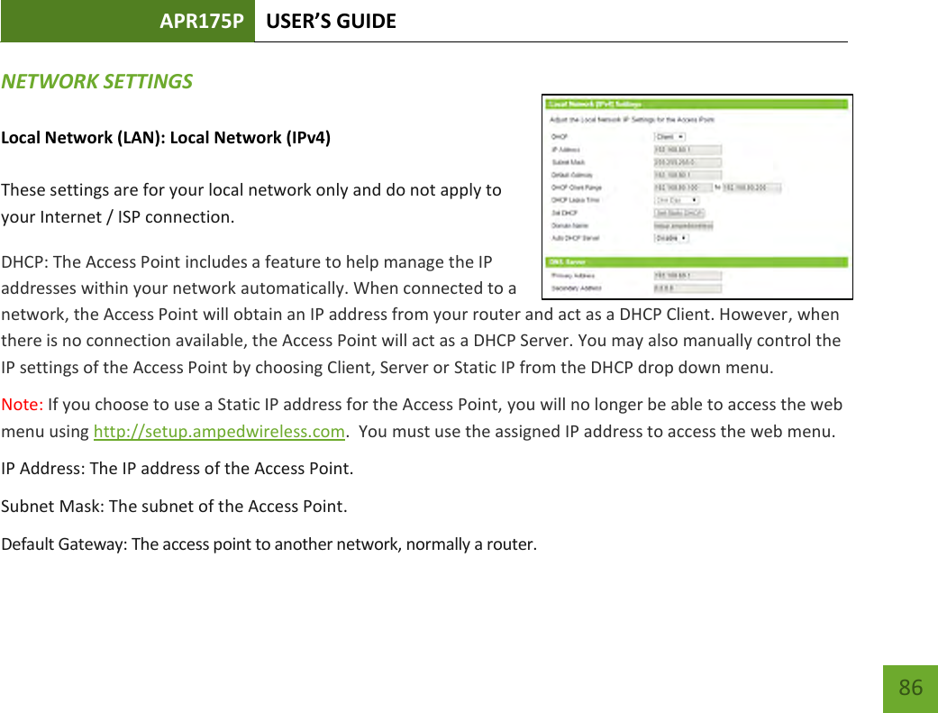 APR175P USER’S GUIDE    86 NETWORK SETTINGS   Local Network (LAN): Local Network (IPv4)  These settings are for your local network only and do not apply to your Internet / ISP connection. DHCP: The Access Point includes a feature to help manage the IP addresses within your network automatically. When connected to a network, the Access Point will obtain an IP address from your router and act as a DHCP Client. However, when there is no connection available, the Access Point will act as a DHCP Server. You may also manually control the IP settings of the Access Point by choosing Client, Server or Static IP from the DHCP drop down menu.  Note: If you choose to use a Static IP address for the Access Point, you will no longer be able to access the web menu using http://setup.ampedwireless.com.  You must use the assigned IP address to access the web menu. IP Address: The IP address of the Access Point. Subnet Mask: The subnet of the Access Point. Default Gateway: The access point to another network, normally a router. 