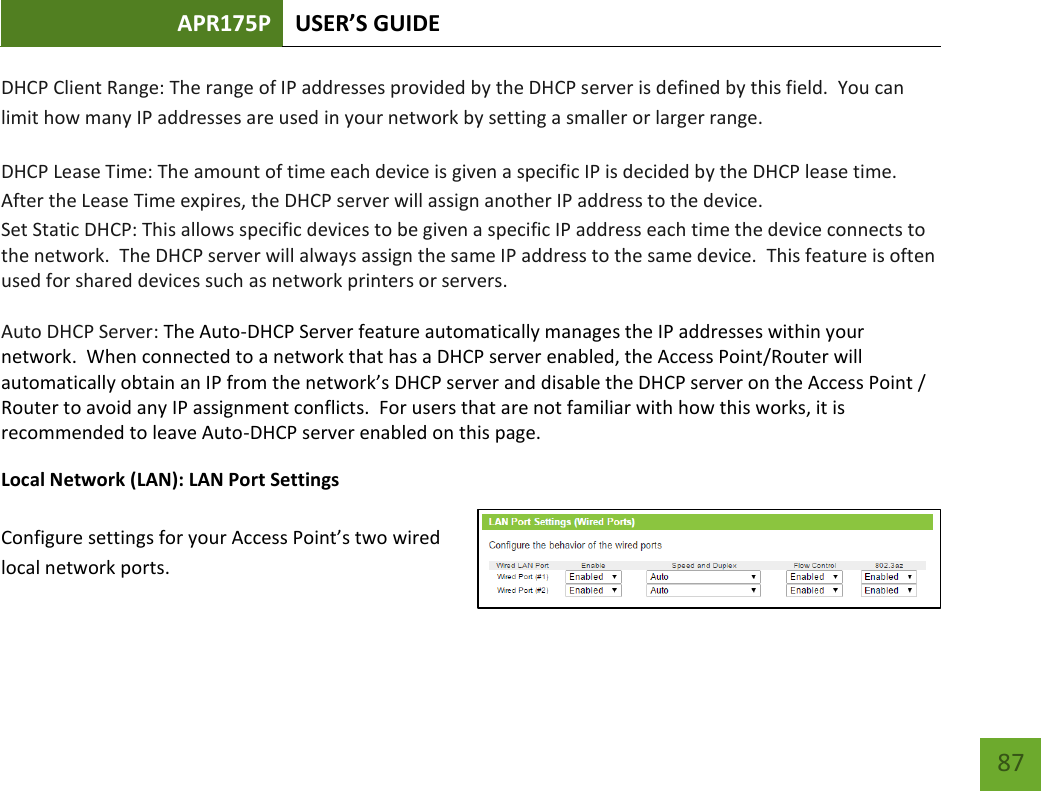 APR175P USER’S GUIDE    87 DHCP Client Range: The range of IP addresses provided by the DHCP server is defined by this field.  You can limit how many IP addresses are used in your network by setting a smaller or larger range. DHCP Lease Time: The amount of time each device is given a specific IP is decided by the DHCP lease time.  After the Lease Time expires, the DHCP server will assign another IP address to the device. Set Static DHCP: This allows specific devices to be given a specific IP address each time the device connects to the network.  The DHCP server will always assign the same IP address to the same device.  This feature is often used for shared devices such as network printers or servers. Auto DHCP Server: The Auto-DHCP Server feature automatically manages the IP addresses within your network.  When connected to a network that has a DHCP server enabled, the Access Point/Router will automatically obtain an IP from the network’s DHCP server and disable the DHCP server on the Access Point / Router to avoid any IP assignment conflicts.  For users that are not familiar with how this works, it is recommended to leave Auto-DHCP server enabled on this page. Local Network (LAN): LAN Port Settings  Configure settings for your Access Point’s two wired local network ports.   