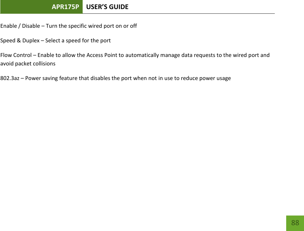 APR175P USER’S GUIDE    88 Enable / Disable – Turn the specific wired port on or off Speed &amp; Duplex – Select a speed for the port Flow Control – Enable to allow the Access Point to automatically manage data requests to the wired port and avoid packet collisions 802.3az – Power saving feature that disables the port when not in use to reduce power usage    