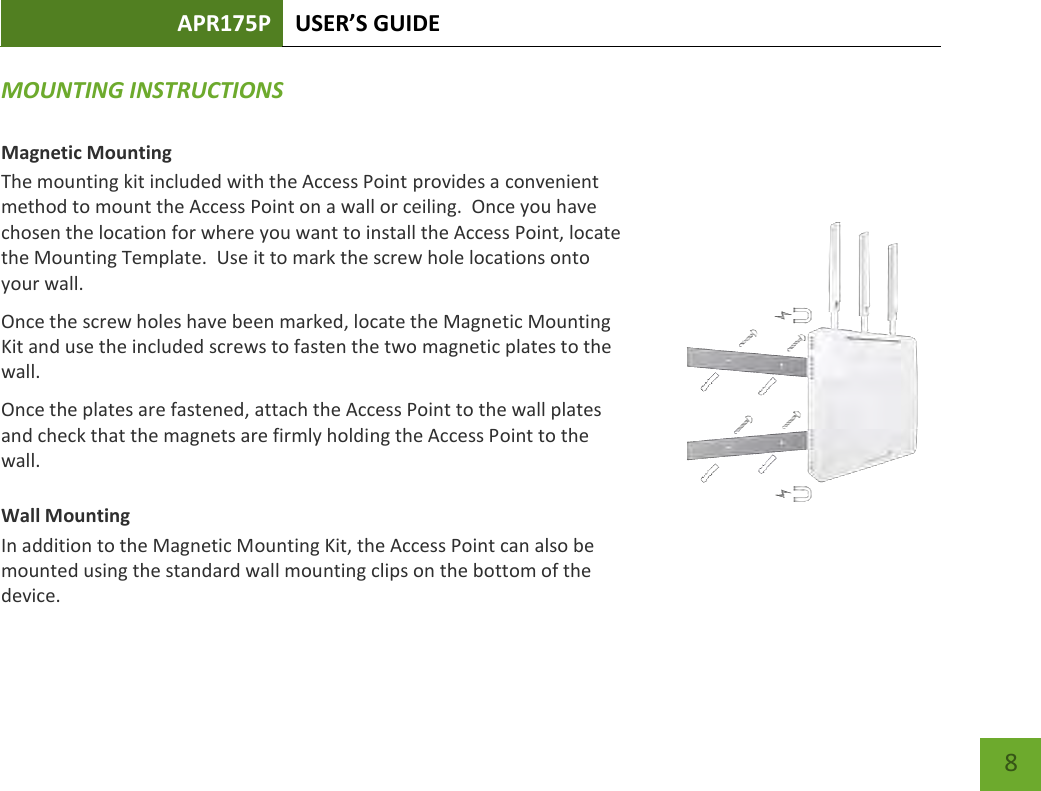 APR175P USER’S GUIDE    8 MOUNTING INSTRUCTIONS  Magnetic Mounting The mounting kit included with the Access Point provides a convenient method to mount the Access Point on a wall or ceiling.  Once you have chosen the location for where you want to install the Access Point, locate the Mounting Template.  Use it to mark the screw hole locations onto your wall. Once the screw holes have been marked, locate the Magnetic Mounting Kit and use the included screws to fasten the two magnetic plates to the wall.   Once the plates are fastened, attach the Access Point to the wall plates and check that the magnets are firmly holding the Access Point to the wall.   Wall Mounting In addition to the Magnetic Mounting Kit, the Access Point can also be mounted using the standard wall mounting clips on the bottom of the device.   