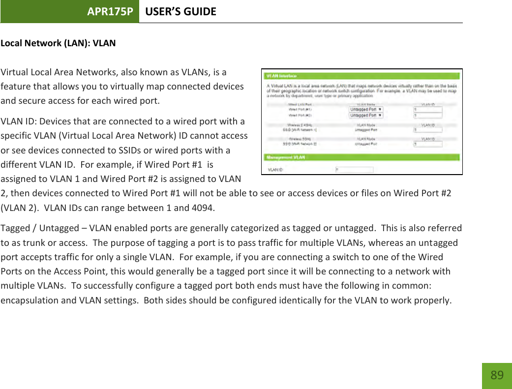 APR175P USER’S GUIDE    89 Local Network (LAN): VLAN  Virtual Local Area Networks, also known as VLANs, is a feature that allows you to virtually map connected devices and secure access for each wired port.   VLAN ID: Devices that are connected to a wired port with a specific VLAN (Virtual Local Area Network) ID cannot access or see devices connected to SSIDs or wired ports with a different VLAN ID.  For example, if Wired Port #1  is assigned to VLAN 1 and Wired Port #2 is assigned to VLAN 2, then devices connected to Wired Port #1 will not be able to see or access devices or files on Wired Port #2 (VLAN 2).  VLAN IDs can range between 1 and 4094. Tagged / Untagged – VLAN enabled ports are generally categorized as tagged or untagged.  This is also referred to as trunk or access.  The purpose of tagging a port is to pass traffic for multiple VLANs, whereas an untagged port accepts traffic for only a single VLAN.  For example, if you are connecting a switch to one of the Wired Ports on the Access Point, this would generally be a tagged port since it will be connecting to a network with multiple VLANs.  To successfully configure a tagged port both ends must have the following in common: encapsulation and VLAN settings.  Both sides should be configured identically for the VLAN to work properly.    