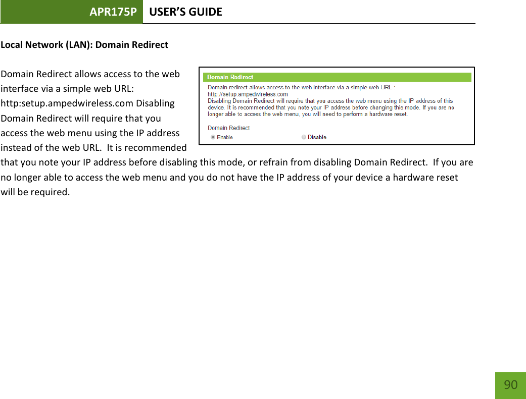 APR175P USER’S GUIDE    90 Local Network (LAN): Domain Redirect  Domain Redirect allows access to the web interface via a simple web URL:  http:setup.ampedwireless.com Disabling Domain Redirect will require that you access the web menu using the IP address instead of the web URL.  It is recommended that you note your IP address before disabling this mode, or refrain from disabling Domain Redirect.  If you are no longer able to access the web menu and you do not have the IP address of your device a hardware reset will be required.     