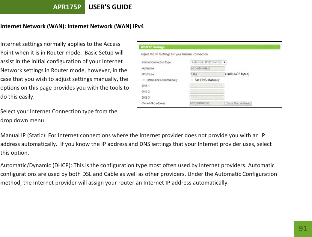 APR175P USER’S GUIDE    91 Internet Network (WAN): Internet Network (WAN) IPv4  Internet settings normally applies to the Access Point when it is in Router mode.  Basic Setup will assist in the initial configuration of your Internet Network settings in Router mode, however, in the case that you wish to adjust settings manually, the options on this page provides you with the tools to do this easily. Select your Internet Connection type from the drop down menu: Manual IP (Static): For Internet connections where the Internet provider does not provide you with an IP address automatically.  If you know the IP address and DNS settings that your Internet provider uses, select this option. Automatic/Dynamic (DHCP): This is the configuration type most often used by Internet providers. Automatic configurations are used by both DSL and Cable as well as other providers. Under the Automatic Configuration method, the Internet provider will assign your router an Internet IP address automatically. 