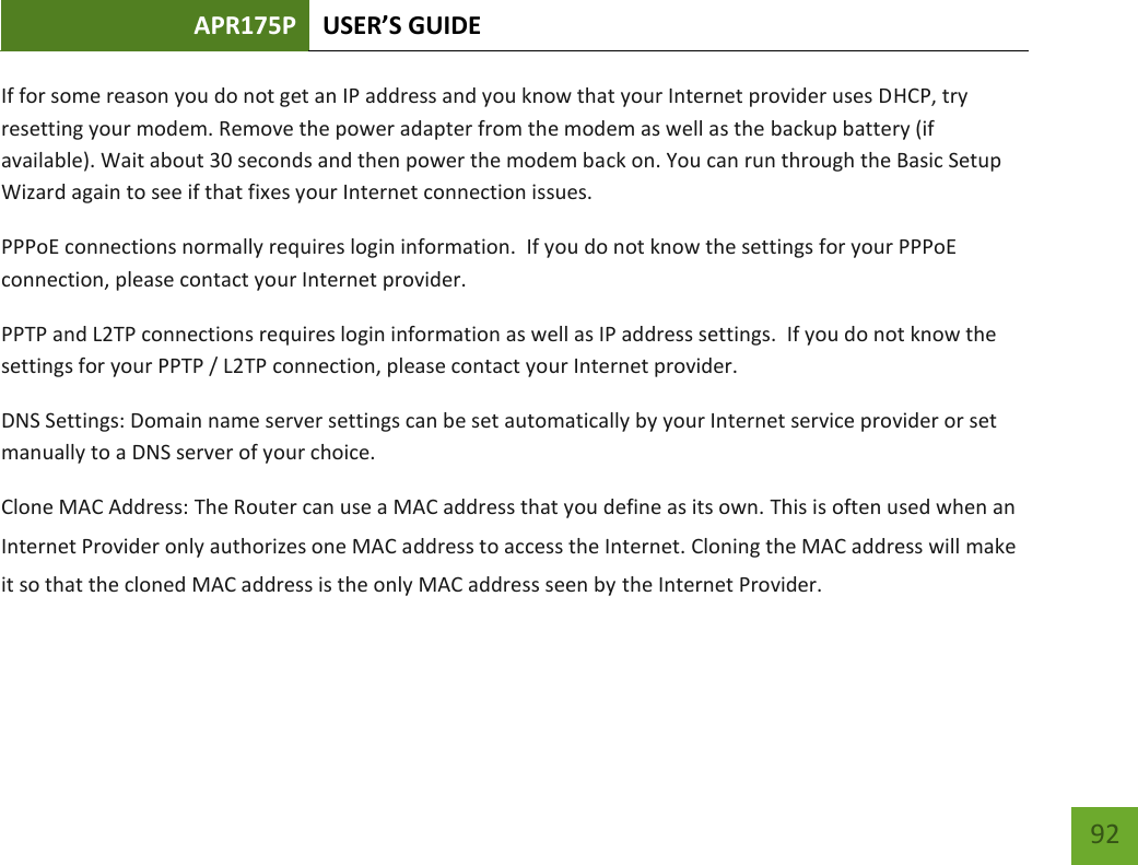 APR175P USER’S GUIDE    92 If for some reason you do not get an IP address and you know that your Internet provider uses DHCP, try resetting your modem. Remove the power adapter from the modem as well as the backup battery (if available). Wait about 30 seconds and then power the modem back on. You can run through the Basic Setup Wizard again to see if that fixes your Internet connection issues. PPPoE connections normally requires login information.  If you do not know the settings for your PPPoE connection, please contact your Internet provider. PPTP and L2TP connections requires login information as well as IP address settings.  If you do not know the settings for your PPTP / L2TP connection, please contact your Internet provider. DNS Settings: Domain name server settings can be set automatically by your Internet service provider or set manually to a DNS server of your choice.   Clone MAC Address: The Router can use a MAC address that you define as its own. This is often used when an Internet Provider only authorizes one MAC address to access the Internet. Cloning the MAC address will make it so that the cloned MAC address is the only MAC address seen by the Internet Provider.   