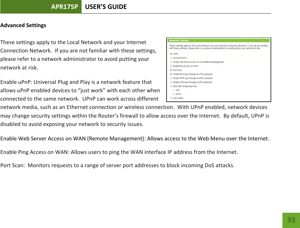 APR175P USER’S GUIDE    93 Advanced Settings  These settings apply to the Local Network and your Internet Connection Network.  If you are not familiar with these settings, please refer to a network administrator to avoid putting your network at risk.   Enable uPnP: Universal Plug and Play is a network feature that allows uPnP enabled devices to “just work” with each other when connected to the same network.  UPnP can work across different network media, such as an Ethernet connection or wireless connection.  With UPnP enabled, network devices may change security settings within the Router’s firewall to allow access over the Internet.  By default, UPnP is disabled to avoid exposing your network to security issues. Enable Web Server Access on WAN (Remote Management): Allows access to the Web Menu over the Internet. Enable Ping Access on WAN: Allows users to ping the WAN interface IP address from the Internet. Port Scan:  Monitors requests to a range of server port addresses to block incoming DoS attacks. 