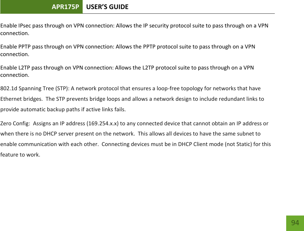 APR175P USER’S GUIDE    94 Enable IPsec pass through on VPN connection: Allows the IP security protocol suite to pass through on a VPN connection. Enable PPTP pass through on VPN connection: Allows the PPTP protocol suite to pass through on a VPN connection. Enable L2TP pass through on VPN connection: Allows the L2TP protocol suite to pass through on a VPN connection. 802.1d Spanning Tree (STP): A network protocol that ensures a loop-free topology for networks that have Ethernet bridges.  The STP prevents bridge loops and allows a network design to include redundant links to provide automatic backup paths if active links fails. Zero Config:  Assigns an IP address (169.254.x.x) to any connected device that cannot obtain an IP address or when there is no DHCP server present on the network.  This allows all devices to have the same subnet to enable communication with each other.  Connecting devices must be in DHCP Client mode (not Static) for this feature to work.  