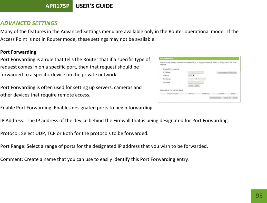 APR175P USER’S GUIDE    95 ADVANCED SETTINGS Many of the features in the Advanced Settings menu are available only in the Router operational mode.  If the Access Point is not in Router mode, these settings may not be available. Port Forwarding Port Forwarding is a rule that tells the Router that if a specific type of request comes in on a specific port, then that request should be forwarded to a specific device on the private network. Port Forwarding is often used for setting up servers, cameras and other devices that require remote access. Enable Port Forwarding: Enables designated ports to begin forwarding. IP Address:  The IP address of the device behind the Firewall that is being designated for Port Forwarding. Protocol: Select UDP, TCP or Both for the protocols to be forwarded. Port Range: Select a range of ports for the designated IP address that you wish to be forwarded. Comment: Create a name that you can use to easily identify this Port Forwarding entry. 