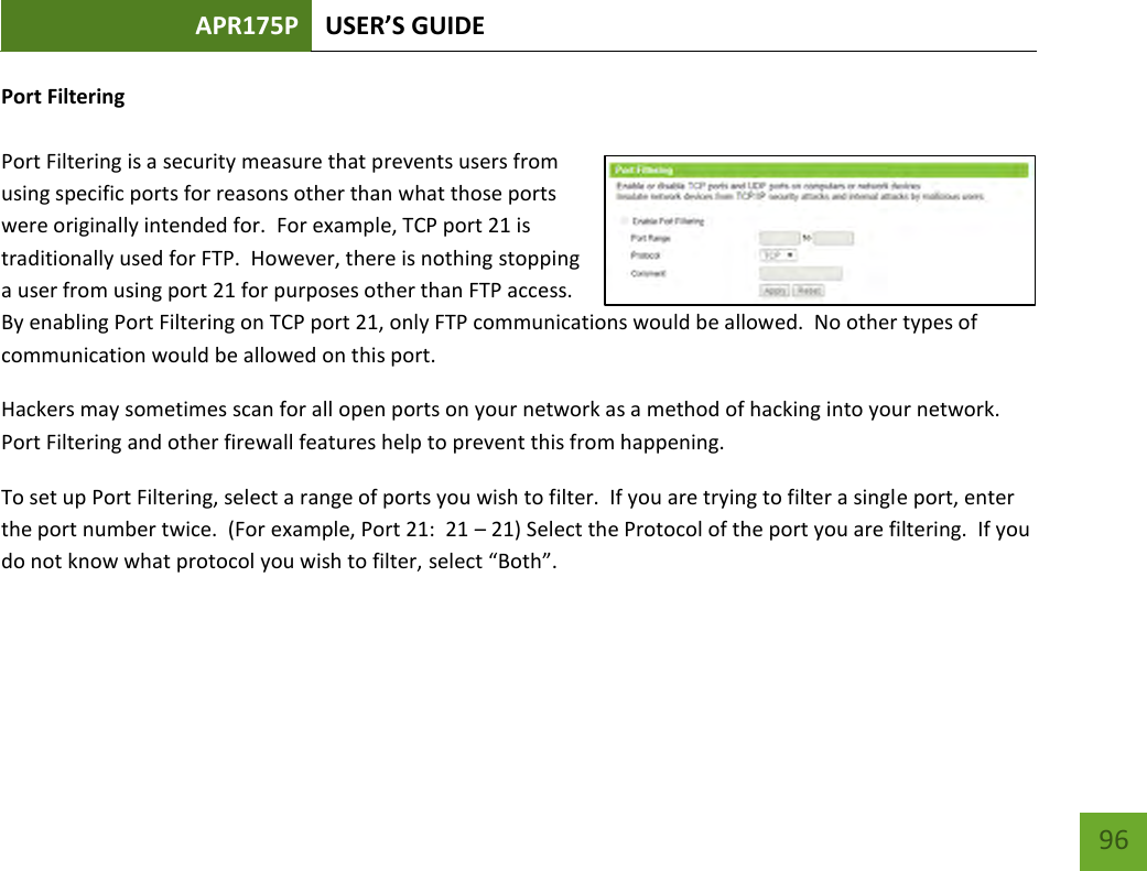 APR175P USER’S GUIDE    96 Port Filtering  Port Filtering is a security measure that prevents users from using specific ports for reasons other than what those ports were originally intended for.  For example, TCP port 21 is traditionally used for FTP.  However, there is nothing stopping a user from using port 21 for purposes other than FTP access.  By enabling Port Filtering on TCP port 21, only FTP communications would be allowed.  No other types of communication would be allowed on this port. Hackers may sometimes scan for all open ports on your network as a method of hacking into your network.  Port Filtering and other firewall features help to prevent this from happening. To set up Port Filtering, select a range of ports you wish to filter.  If you are trying to filter a single port, enter the port number twice.  (For example, Port 21:  21 – 21) Select the Protocol of the port you are filtering.  If you do not know what protocol you wish to filter, select “Both”.   