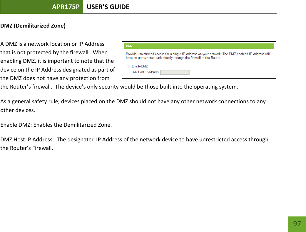 APR175P USER’S GUIDE    97 DMZ (Demilitarized Zone)  A DMZ is a network location or IP Address that is not protected by the firewall.  When enabling DMZ, it is important to note that the device on the IP Address designated as part of the DMZ does not have any protection from the Router’s firewall.  The device’s only security would be those built into the operating system. As a general safety rule, devices placed on the DMZ should not have any other network connections to any other devices. Enable DMZ: Enables the Demilitarized Zone. DMZ Host IP Address:  The designated IP Address of the network device to have unrestricted access through the Router’s Firewall.    