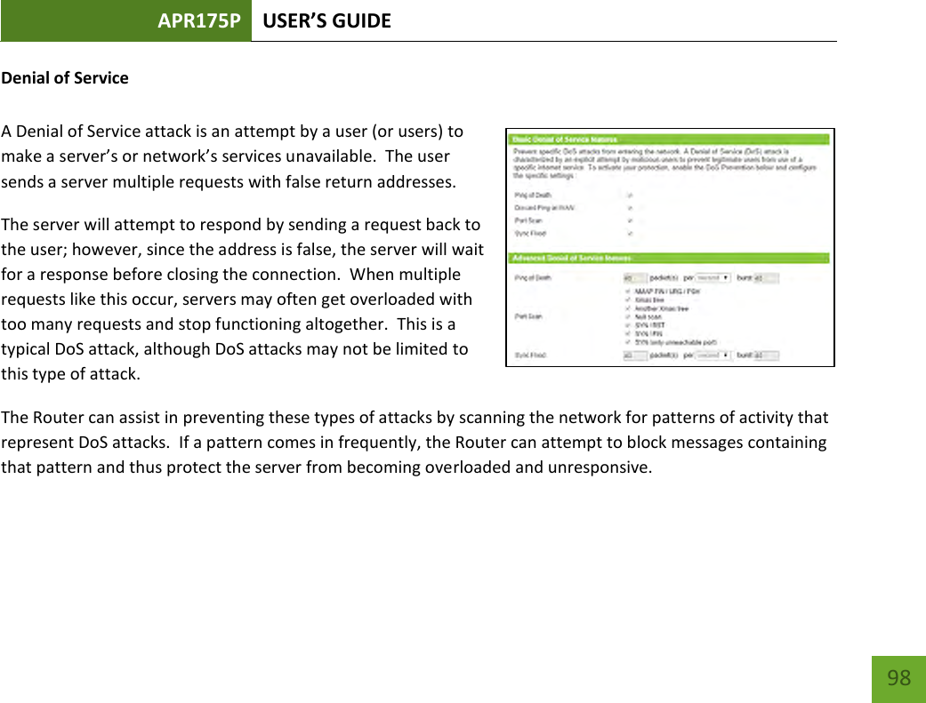 APR175P USER’S GUIDE    98 Denial of Service  A Denial of Service attack is an attempt by a user (or users) to make a server’s or network’s services unavailable.  The user sends a server multiple requests with false return addresses. The server will attempt to respond by sending a request back to the user; however, since the address is false, the server will wait for a response before closing the connection.  When multiple requests like this occur, servers may often get overloaded with too many requests and stop functioning altogether.  This is a typical DoS attack, although DoS attacks may not be limited to this type of attack. The Router can assist in preventing these types of attacks by scanning the network for patterns of activity that represent DoS attacks.  If a pattern comes in frequently, the Router can attempt to block messages containing that pattern and thus protect the server from becoming overloaded and unresponsive.  