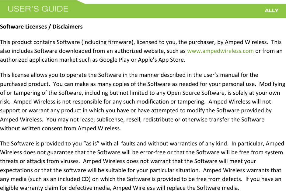 Software Licenses / Disclaimers This product contains Software (including firmware), licensed to you, the purchaser, by Amped Wireless.  This also includes Software downloaded from an authorized website, such as www.ampedwireless.com or from an authorized application market such as Google Play or Apple’s App Store.   This license allows you to operate the Software in the manner described in the user’s manual for the purchased product.  You can make as many copies of the Software as needed for your personal use.  Modifying of or tampering of the Software, including but not limited to any Open Source Software, is solely at your own risk.  Amped Wireless is not responsible for any such modification or tampering.  Amped Wireless will not support or warrant any product in which you have or have attempted to modify the Software provided by Amped Wireless.  You may not lease, sublicense, resell, redistribute or otherwise transfer the Software without written consent from Amped Wireless.  The Software is provided to you “as is” with all faults and without warranties of any kind.  In particular, Amped Wireless does not guarantee that the Software will be error-free or that the Software will be free from system threats or attacks from viruses.  Amped Wireless does not warrant that the Software will meet your expectations or that the software will be suitable for your particular situation.  Amped Wireless warrants that any media (such as an included CD) on which the Software is provided to be free from defects.  If you have an eligible warranty claim for defective media, Amped Wireless will replace the Software media.  