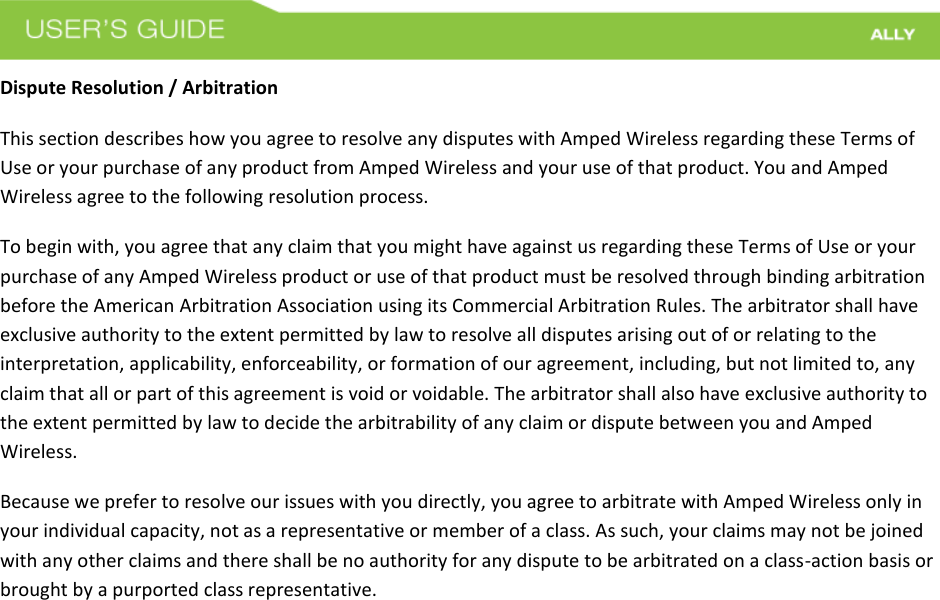 Dispute Resolution / Arbitration This section describes how you agree to resolve any disputes with Amped Wireless regarding these Terms of Use or your purchase of any product from Amped Wireless and your use of that product. You and Amped Wireless agree to the following resolution process.  To begin with, you agree that any claim that you might have against us regarding these Terms of Use or your purchase of any Amped Wireless product or use of that product must be resolved through binding arbitration before the American Arbitration Association using its Commercial Arbitration Rules. The arbitrator shall have exclusive authority to the extent permitted by law to resolve all disputes arising out of or relating to the interpretation, applicability, enforceability, or formation of our agreement, including, but not limited to, any claim that all or part of this agreement is void or voidable. The arbitrator shall also have exclusive authority to the extent permitted by law to decide the arbitrability of any claim or dispute between you and Amped Wireless. Because we prefer to resolve our issues with you directly, you agree to arbitrate with Amped Wireless only in your individual capacity, not as a representative or member of a class. As such, your claims may not be joined with any other claims and there shall be no authority for any dispute to be arbitrated on a class-action basis or brought by a purported class representative. 