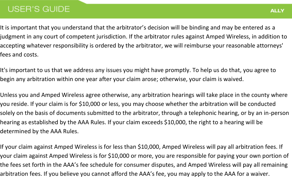 It is important that you understand that the arbitrator’s decision will be binding and may be entered as a judgment in any court of competent jurisdiction. If the arbitrator rules against Amped Wireless, in addition to accepting whatever responsibility is ordered by the arbitrator, we will reimburse your reasonable attorneys&apos; fees and costs. It&apos;s important to us that we address any issues you might have promptly. To help us do that, you agree to begin any arbitration within one year after your claim arose; otherwise, your claim is waived. Unless you and Amped Wireless agree otherwise, any arbitration hearings will take place in the county where you reside. If your claim is for $10,000 or less, you may choose whether the arbitration will be conducted solely on the basis of documents submitted to the arbitrator, through a telephonic hearing, or by an in-person hearing as established by the AAA Rules. If your claim exceeds $10,000, the right to a hearing will be determined by the AAA Rules. If your claim against Amped Wireless is for less than $10,000, Amped Wireless will pay all arbitration fees. If your claim against Amped Wireless is for $10,000 or more, you are responsible for paying your own portion of the fees set forth in the AAA’s fee schedule for consumer disputes, and Amped Wireless will pay all remaining arbitration fees. If you believe you cannot afford the AAA’s fee, you may apply to the AAA for a waiver. 