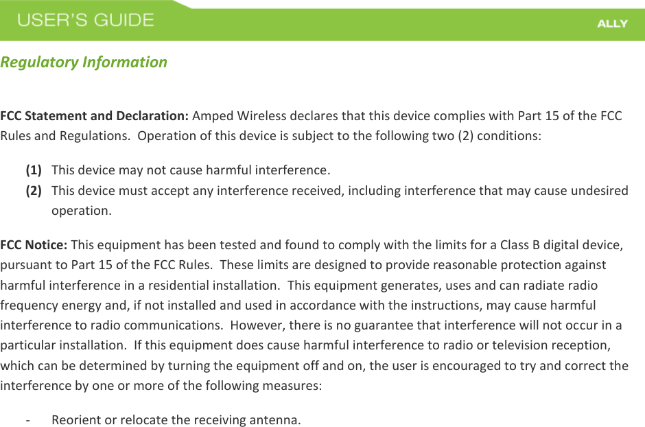  Regulatory Information FCC Statement and Declaration: Amped Wireless declares that this device complies with Part 15 of the FCC Rules and Regulations.  Operation of this device is subject to the following two (2) conditions: (1) This device may not cause harmful interference. (2) This device must accept any interference received, including interference that may cause undesired operation. FCC Notice: This equipment has been tested and found to comply with the limits for a Class B digital device, pursuant to Part 15 of the FCC Rules.  These limits are designed to provide reasonable protection against harmful interference in a residential installation.  This equipment generates, uses and can radiate radio frequency energy and, if not installed and used in accordance with the instructions, may cause harmful interference to radio communications.  However, there is no guarantee that interference will not occur in a particular installation.  If this equipment does cause harmful interference to radio or television reception, which can be determined by turning the equipment off and on, the user is encouraged to try and correct the interference by one or more of the following measures:  - Reorient or relocate the receiving antenna. 