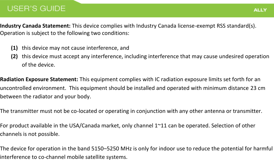 Industry Canada Statement: This device complies with Industry Canada license-exempt RSS standard(s). Operation is subject to the following two conditions:  (1) this device may not cause interference, and(2) this device must accept any interference, including interference that may cause undesired operationof the device.Radiation Exposure Statement: This equipment complies with IC radiation exposure limits set forth for an uncontrolled environment.  This equipment should be installed and operated with minimum distance 23 cm between the radiator and your body.   The transmitter must not be co-located or operating in conjunction with any other antenna or transmitter. For product available in the USA/Canada market, only channel 1~11 can be operated. Selection of other channels is not possible.  The device for operation in the band 5150–5250 MHz is only for indoor use to reduce the potential for harmful interference to co-channel mobile satellite systems.  