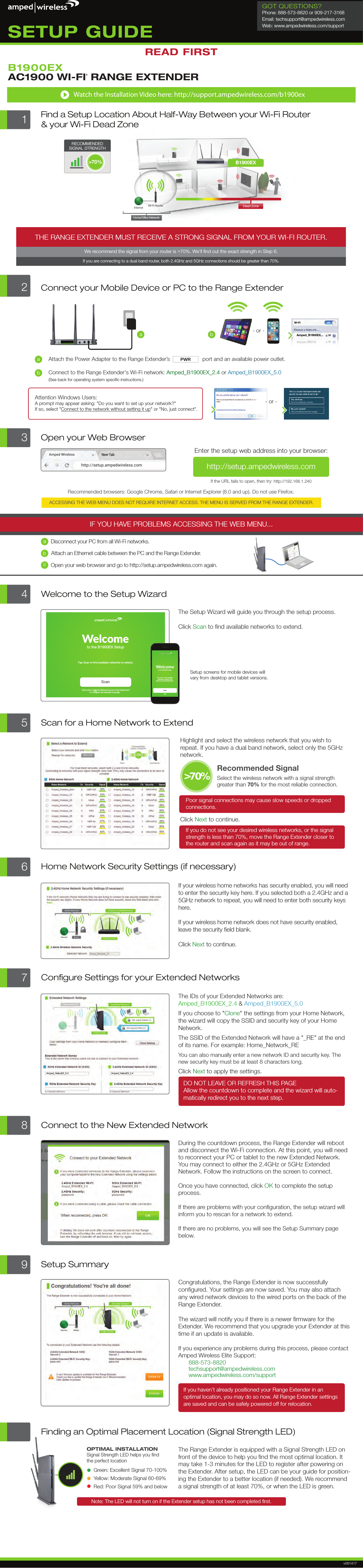 Internet Wi-Fi RouterB1900EXHome/Ofﬁce NetworkDead Zone&gt;70%RECOMMENDEDSIGNAL STRENGTHTHE RANGE EXTENDER MUST RECEIVE A STRONG SIGNAL FROM YOUR WI-FI ROUTER.We recommend the signal from your router is &gt;70%. We&apos;ll ﬁnd out the exact strength in Step 6.If you are connecting to a dual band router, both 2.4GHz and 5GHz connections should be greater than 70%.1Find a Setup Location About Half-Way Between your Wi-Fi Router&amp; your Wi-Fi Dead ZoneWatch the Installation Video here: http://support.ampedwireless.com/b1900ex3Connect your Mobile Device or PC to the Range ExtenderaAmped_B1900EX...- or -The Range Extender is equipped with a Signal Strength LED on front of the device to help you ﬁnd the most optimal location. It may take 1-3 minutes for the LED to register after powering on the Extender. After setup, the LED can be your guide for position-ing the Extender to a better location (if needed). We recommend a signal strength of at least 70%, or when the LED is green.Finding an Optimal Placement Location (Signal Strength LED)OPTIMAL INSTALLATIONSignal Strength LED helps you ﬁndthe perfect locationGreen: Excellent Signal 70-100%Yellow: Moderate Signal 60-69%Red: Poor Signal 59% and belowNote: The LED will not turn on if the Extender setup has not been completed ﬁrst.6Home Network Security Settings (if necessary)If your wireless home networks has security enabled, you will need to enter the security key here. If you selected both a 2.4GHz and a 5GHz network to repeat, you will need to enter both security keys here. If your wireless home network does not have security enabled, leave the security ﬁeld blank.Click Next to continue.7Conﬁgure Settings for your Extended NetworksThe IDs of your Extended Networks are: Amped_B1900EX_2.4 &amp; Amped_B1900EX_5.0If you choose to &quot;Clone&quot; the settings from your Home Network, the wizard will copy the SSID and security key of your Home Network. The SSID of the Extended Network will have a &quot;_RE&quot; at the end of its name. For example: Home_Network_REYou can also manually enter a new network ID and security key. The new security key must be at least 8 characters long.Click Next to apply the settings.DO NOT LEAVE OR REFRESH THIS PAGEAllow the countdown to complete and the wizard will auto- matically redirect you to the next step.Amped_HeliosEX_2.4Amped_HeliosEX_5.08Connect to the New Extended NetworkDuring the countdown process, the Range Extender will reboot and disconnect the Wi-Fi connection. At this point, you will need to reconnect your PC or tablet to the new Extended Network. You may connect to either the 2.4GHz or 5GHz Extended Network. Follow the instructions on the screen to connect.Once you have connected, click OK to complete the setup process.If there are problems with your conﬁguration, the setup wizard will inform you to rescan for a network to extend.If there are no problems, you will see the Setup Summary page below.9Setup SummaryCongratulations, the Range Extender is now successfully conﬁgured. Your settings are now saved. You may also attach any wired network devices to the wired ports on the back of the Range Extender.The wizard will notify you if there is a newer ﬁrmware for the Extender. We recommend that you upgrade your Extender at this time if an update is available.If you experience any problems during this process, please contact Amped Wireless Elite Support:888-573-8820techsupport@ampedwireless.com www.ampedwireless.com/supportIf you haven’t already positioned your Range Extender in an optimal location, you may do so now. All Range Extender settings are saved and can be safely powered off for relocation. 2Connect to the Range Extender&apos;s Wi-Fi network: Amped_B1900EX_2.4 or Amped_B1900EX_5.0(See back for operating system speciﬁc instructions.)Amped_B1900EX_2.4  Amped_B1900EX_5.0Attach the Power Adapter to the Range Extender’s                     port and an available power outlet.PWRabbAttention Windows Users: A prompt may appear asking: &quot;Do you want to set up your network?&quot; If so, select &quot;Connect to the network without setting it up&quot; or &quot;No, just connect&quot;.- or -Amped Wirelesshttp://setup.ampedwireless.comIF YOU HAVE PROBLEMS ACCESSING THE WEB MENU...Recommended browsers: Google Chrome, Safari or Internet Explorer (8.0 and up). Do not use Firefox.ACCESSING THE WEB MENU DOES NOT REQUIRE INTERNET ACCESS. THE MENU IS SERVED FROM THE RANGE EXTENDER.a)   Disconnect your PC from all Wi-Fi networks.b)   Attach an Ethernet cable between the PC and the Range Extender.c)   Open your web browser and go to http://setup.ampedwireless.com again.abcOpen your Web BrowserIf the URL fails to open, then try: http://192.168.1.240Enter the setup web address into your browser:3 http://setup.ampedwireless.com The Setup Wizard will guide you through the setup process.Click Scan to ﬁnd available networks to extend.Setup screens for mobile devices will vary from desktop and tablet versions.4Welcome to the Setup Wizard5Scan for a Home Network to ExtendHighlight and select the wireless network that you wish to repeat. If you have a dual band network, select only the 5GHz network.Poor signal connections may cause slow speeds or dropped connections. Click Next to continue.If you do not see your desired wireless networks, or the signal strength is less than 70%, move the Range Extender closer tothe router and scan again as it may be out of range.Recommended Signal Select the wireless network with a signal strength greater than 70% for the most reliable connection.&gt;70%AC1900 WI-FI® RANGE EXTENDERB1900EXWelcometo the B1900EX SetupScanClick here to Skip the Wizard and go to the Dashboardto configure the extender manually   Tap Scan to find available networks to extend.ScanSkipWelcometo the B1900EX Setup Tap Scan to find availablenetworks to extend. TapSkip to to go the Dashboard. v061417READ FIRSTSETUP GUIDEGOT QUESTIONS?Phone: 888-573-8820 or 909-217-3168Email: techsupport@ampedwireless.comWeb: www.ampedwireless.com/support