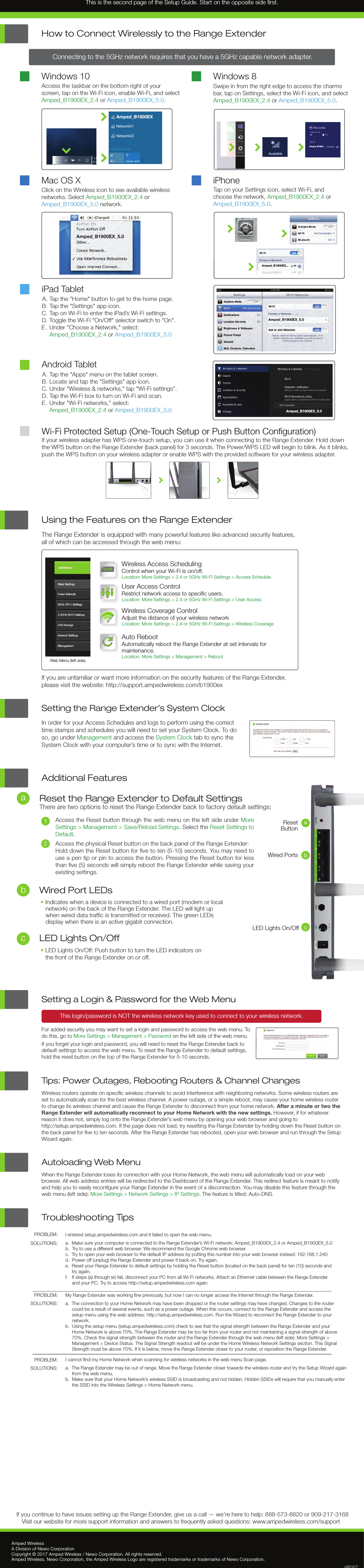 Troubleshooting Tips PROBLEM:SOLUTIONS:PROBLEM:SOLUTIONS:PROBLEM:SOLUTIONS:I entered setup.ampedwireless.com and it failed to open the web menu.a. Make sure your computer is connected to the Range Extender’s Wi-Fi network: Amped_B1900EX_2.4 or Amped_B1900EX_5.0b. Try to use a different web browser. We recommend the Google Chrome web browser.c. Try to open your web browser to the default IP address by putting this number into your web browser instead: 192.168.1.240d. Power off (unplug) the Range Extender and power it back on. Try again.e. Reset your Range Extender to default settings by holding the Reset button (located on the back panel) for ten (10) seconds andtry again.f. If steps (a) through (e) fail, disconnect your PC from all Wi-Fi networks. Attach an Ethernet cable between the Range Extenderand your PC. Try to access http://setup.ampedwireless.com again.My Range Extender was working ﬁne previously, but now I can no longer access the Internet through the Range Extender.a. The connection to your Home Network may have been dropped or the router settings may have changed. Changes to the routercould be a result of several events, such as a power outage. When this occurs, connect to the Range Extender and access thesetup menu using the web address: http://setup.ampedwireless.com. Run the Wizard to reconnect the Range Extender to yournetwork.b. Using the setup menu (setup.ampedwireless.com) check to see that the signal strength between the Range Extender and yourHome Network is above 70%. The Range Extender may be too far from your router and not maintaining a signal strength of above70%. Check the signal strength between the router and the Range Extender through the web menu (left side): More Settings &gt;Management &gt; Device Status. The Signal Strength readout will be under the Home Wireless Network Settings section. This SignalStrength must be above 70%. If it is below, move the Range Extender closer to your router, or reposition the Range Extender.I cannot ﬁnd my Home Network when scanning for wireless networks in the web menu Scan page.a. The Range Extender may be out of range. Move the Range Extender closer towards the wireless router and try the Setup Wizard againfrom the web menu.b. Make sure that your Home Network’s wireless SSID is broadcasting and not hidden. Hidden SSIDs will require that you manually enterthe SSID into the Wireless Settings &gt; Home Network menu.Amped WirelessA Division of Newo CorporationCopyright © 2017 Amped Wireless / Newo Corporation. All rights reserved.  Amped Wireless, Newo Corporation, the Amped Wireless Logo are registered trademarks or trademarks of Newo Corporation.If you continue to have issues setting up the Range Extender, give us a call — we’re here to help: 888-573-8820 or 909-217-3168Visit our website for more support information and answers to frequently asked questions: www.ampedwireless.com/support  v061417Using the Features on the Range ExtenderThe Range Extender is equipped with many powerful features like advanced security features,all of which can be accessed through the web menu:If you are unfamiliar or want more information on the security features of the Range Extender,please visit the website: http://support.ampedwireless.com/b1900exWeb Menu (left side)Wireless Access SchedulingControl when your Wi-Fi is on/off.Location: More Settings &gt; 2.4 or 5GHz Wi-Fi Settings &gt; Access ScheduleUser Access Control Restrict network access to speciﬁc users.Location: More Settings &gt; 2.4 or 5GHz Wi-Fi Settings &gt; User AccessWireless Coverage ControlAdjust the distance of your wireless networkLocation: More Settings &gt; 2.4 or 5GHz Wi-Fi Settings &gt; Wireless CoverageAuto RebootAutomatically reboot the Range Extender at set intervals formaintenance.Location: More Settings &gt; Management &gt; Reboot12:26LED Lights On/Off•LED Lights On/Off: Push button to turn the LED indicators onthe front of the Range Extender on or off.Additional FeaturesReset the Range Extender to Default SettingsThere are two options to reset the Range Extender back to factory default settings:12Access the Reset button through the web menu on the left side under More Settings &gt; Management &gt; Save/Reload Settings. Select the Reset Settings to Default.Access the physical Reset button on the back panel of the Range Extender:Hold down the Reset button for ﬁve to ten (5-10) seconds. You may need to use a pen tip or pin to access the button. Pressing the Reset button for less than ﬁve (5) seconds will simply reboot the Range Extender while saving your existing settings.abWired Port LEDs•Indicates when a device is connected to a wired port (modem or localnetwork) on the back of the Range Extender. The LED will light upwhen wired data trafﬁc is transmitted or received. The green LEDsdisplay when there is an active gigabit connection.cWi-Fi Protected Setup (One-Touch Setup or Push Button Conﬁguration)If your wireless adapter has WPS one-touch setup, you can use it when connecting to the Range Extender. Hold downthe WPS button on the Range Extender (back panel) for 3 seconds. The Power/WPS LED will begin to blink. As it blinks, push the WPS button on your wireless adapter or enable WPS with the provided software for your wireless adapter.iPad TabletTap the &quot;Home&quot; button to get to the home page.Tap the &quot;Settings&quot; app icon.  Tap on Wi-Fi to enter the iPad’s Wi-Fi settings. Toggle the Wi-Fi &quot;On/Off&quot; selector switch to &quot;On&quot;.Under &quot;Choose a Network,&quot; select:  Amped_B1900EX_2.4 or Amped_B1900EX_5.0Tap the &quot;Apps&quot; menu on the tablet screen.Locate and tap the &quot;Settings&quot; app icon.Under &quot;Wireless &amp; networks,&quot; tap &quot;Wi-Fi settings&quot;.Tap the Wi-Fi box to turn on Wi-Fi and scan.Under &quot;Wi-Fi networks,&quot; select: Amped_B1900EX_2.4 or Amped_B1900EX_5.0A.B.C.D.E .A.B.C.D.E.Android TabletMac OS XClick on the Wireless icon to see available wireless networks. Select Amped_B1900EX_2.4 or Amped_B1900EX_5.0 network. Access the taskbar on the bottom right of your screen, tap on the Wi-Fi icon, enable Wi-Fi, and select Amped_B1900EX_2.4 or Amped_B1900EX_5.0.Windows 10How to Connect Wirelessly to the Range ExtenderTap on your Settings icon, select Wi-Fi, and choose the network, Amped_B1900EX_2.4 or Amped_B1900EX_5.0. iPhoneSwipe in from the right edge to access the charms bar, tap on Settings, select the Wi-Fi icon, and select Amped_B1900EX_2.4 or Amped_B1900EX_5.0.Windows 8Connecting to the 5GHz network requires that you have a 5GHz capable network adapter.Amped_B1900EX_5.0Amped_B1900EX_5.0Amped_B1900EX_5.0Amped_B1900EX...Amped_B1900...Amped_B1900EXNetwork01Network02Setting the Range Extender’s System ClockIn order for your Access Schedules and logs to perform using the correct time stamps and schedules you will need to set your System Clock. To do so, go under Management and access the System Clock tab to sync the System Clock with your computer’s time or to sync with the Internet.Setting a Login &amp; Password for the Web MenuThis login/password is NOT the wireless network key used to connect to your wireless network.For added security you may want to set a login and password to access the web menu. To do this, go to More Settings &gt; Management &gt; Password on the left side of the web menu.If you forget your login and password, you will need to reset the Range Extender back to default settings to access the web menu. To reset the Range Extender to default settings, hold the reset button on the top of the Range Extender for 5-10 seconds.Tips: Power Outages, Rebooting Routers &amp; Channel ChangesWireless routers operate on speciﬁc wireless channels to avoid interference with neighboring networks. Some wireless routers are set to automatically scan for the best wireless channel. A power outage, or a simple reboot, may cause your home wireless router to change its wireless channel and cause the Range Extender to disconnect from your home network. After a minute or two the Range Extender will automatically reconnect to your Home Network with the new settings. However, if for whatever reason it does not, simply log onto the Range Extender’s web menu by opening your web browser and going to http://setup.ampedwireless.com. If the page does not load, try resetting the Range Extender by holding down the Reset button on the back panel for ﬁve to ten seconds. After the Range Extender has rebooted, open your web browser and run through the Setup Wizard again.Autoloading Web MenuWhen the Range Extender loses its connection with your Home Network, the web menu will automatically load on your web browser. All web address entries will be redirected to the Dashboard of the Range Extender. This redirect feature is meant to notify and help you to easily reconﬁgure your Range Extender in the event of a disconnection. You may disable this feature through the web menu (left side): More Settings &gt; Network Settings &gt; IP Settings. The feature is titled: Auto-DNS.ResetButtonaWired Ports bcLED Lights On/OffThis is the second page of the Setup Guide. Start on the opposite side ﬁrst.