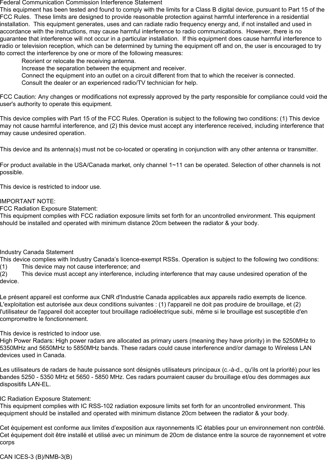 Federal Communication Commission Interference StatementThis equipment has been tested and found to comply with the limits for a Class B digital device, pursuant to Part 15 of the FCC Rules.  These limits are designed to provide reasonable protection against harmful interference in a residential installation.  This equipment generates, uses and can radiate radio frequency energy and, if not installed and used in accordance with the instructions, may cause harmful interference to radio communications.  However, there is no guarantee that interference will not occur in a particular installation.  If this equipment does cause harmful interference to radio or television reception, which can be determined by turning the equipment off and on, the user is encouraged to try to correct the interference by one or more of the following measures:  Reorient or relocate the receiving antenna.  Increase the separation between the equipment and receiver.  Connect the equipment into an outlet on a circuit different from that to which the receiver is connected.  Consult the dealer or an experienced radio/TV technician for help.FCC Caution: Any changes or modifications not expressly approved by the party responsible for compliance could void the user&apos;s authority to operate this equipment.This device complies with Part 15 of the FCC Rules. Operation is subject to the following two conditions: (1) This device may not cause harmful interference, and (2) this device must accept any interference received, including interference that may cause undesired operation.This device and its antenna(s) must not be co-located or operating in conjunction with any other antenna or transmitter.For product available in the USA/Canada market, only channel 1~11 can be operated. Selection of other channels is not possible.This device is restricted to indoor use.IMPORTANT NOTE:FCC Radiation Exposure Statement:This equipment complies with FCC radiation exposure limits set forth for an uncontrolled environment. This equipment should be installed and operated with minimum distance 20cm between the radiator &amp; your body.Industry Canada StatementThis device complies with Industry Canada’s licence-exempt RSSs. Operation is subject to the following two conditions:(1)  This device may not cause interference; and (2)  This device must accept any interference, including interference that may cause undesired operation of the device.Le présent appareil est conforme aux CNR d&apos;Industrie Canada applicables aux appareils radio exempts de licence. L&apos;exploitation est autorisée aux deux conditions suivantes : (1) l&apos;appareil ne doit pas produire de brouillage, et (2) l&apos;utilisateur de l&apos;appareil doit accepter tout brouillage radioélectrique subi, même si le brouillage est susceptible d&apos;en compromettre le fonctionnement.This device is restricted to indoor use.High Power Radars: High power radars are allocated as primary users (meaning they have priority) in the 5250MHz to 5350MHz and 5650MHz to 5850MHz bands. These radars could cause interference and/or damage to Wireless LAN devices used in Canada.Les utilisateurs de radars de haute puissance sont désignés utilisateurs principaux (c.-à-d., qu&apos;ils ont la priorité) pour les bandes 5250 - 5350 MHz et 5650 - 5850 MHz. Ces radars pourraient causer du brouillage et/ou des dommages aux dispositifs LAN-EL.IC Radiation Exposure Statement:This equipment complies with IC RSS-102 radiation exposure limits set forth for an uncontrolled environment. This equipment should be installed and operated with minimum distance 20cm between the radiator &amp; your body.Cet équipement est conforme aux limites d’exposition aux rayonnements IC établies pour un environnement non contrôlé. Cet équipement doit être installé et utilisé avec un minimum de 20cm de distance entre la source de rayonnement et votre corpsCAN ICES-3 (B)/NMB-3(B) 