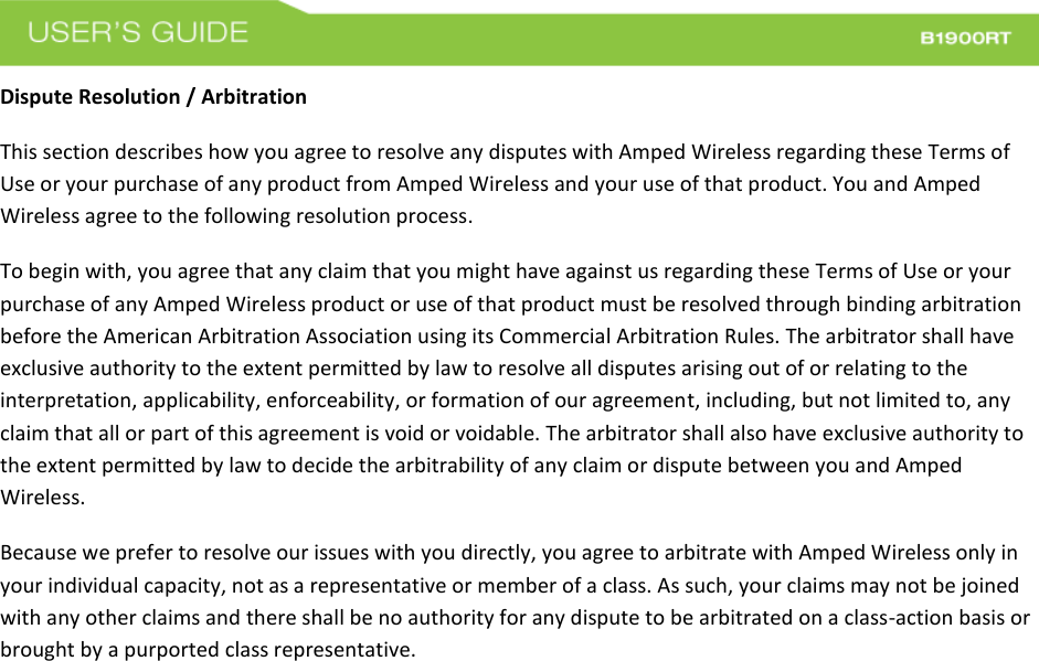  Dispute Resolution / Arbitration This section describes how you agree to resolve any disputes with Amped Wireless regarding these Terms of Use or your purchase of any product from Amped Wireless and your use of that product. You and Amped Wireless agree to the following resolution process.  To begin with, you agree that any claim that you might have against us regarding these Terms of Use or your purchase of any Amped Wireless product or use of that product must be resolved through binding arbitration before the American Arbitration Association using its Commercial Arbitration Rules. The arbitrator shall have exclusive authority to the extent permitted by law to resolve all disputes arising out of or relating to the interpretation, applicability, enforceability, or formation of our agreement, including, but not limited to, any claim that all or part of this agreement is void or voidable. The arbitrator shall also have exclusive authority to the extent permitted by law to decide the arbitrability of any claim or dispute between you and Amped Wireless. Because we prefer to resolve our issues with you directly, you agree to arbitrate with Amped Wireless only in your individual capacity, not as a representative or member of a class. As such, your claims may not be joined with any other claims and there shall be no authority for any dispute to be arbitrated on a class-action basis or brought by a purported class representative. 