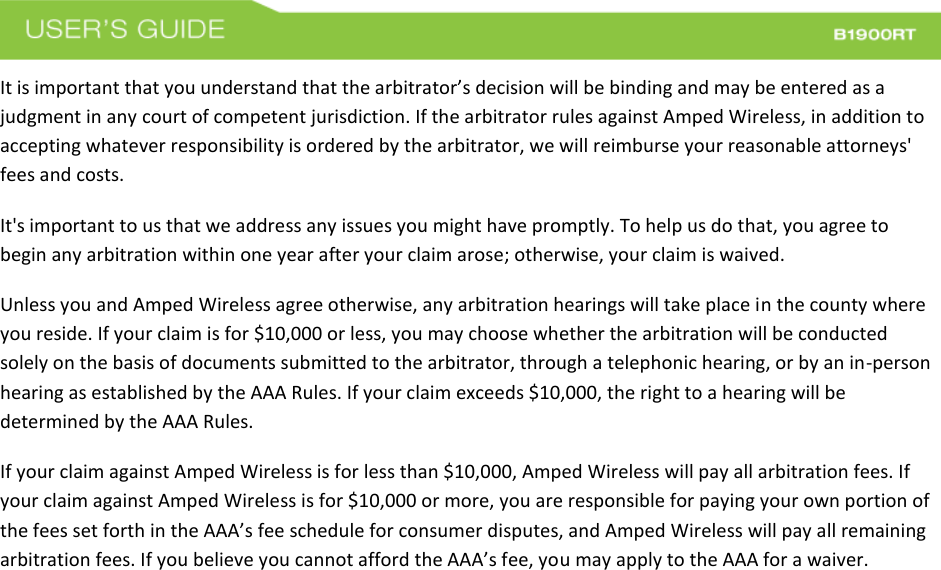  It is important that you understand that the arbitrator’s decision will be binding and may be entered as a judgment in any court of competent jurisdiction. If the arbitrator rules against Amped Wireless, in addition to accepting whatever responsibility is ordered by the arbitrator, we will reimburse your reasonable attorneys&apos; fees and costs. It&apos;s important to us that we address any issues you might have promptly. To help us do that, you agree to begin any arbitration within one year after your claim arose; otherwise, your claim is waived. Unless you and Amped Wireless agree otherwise, any arbitration hearings will take place in the county where you reside. If your claim is for $10,000 or less, you may choose whether the arbitration will be conducted solely on the basis of documents submitted to the arbitrator, through a telephonic hearing, or by an in-person hearing as established by the AAA Rules. If your claim exceeds $10,000, the right to a hearing will be determined by the AAA Rules. If your claim against Amped Wireless is for less than $10,000, Amped Wireless will pay all arbitration fees. If your claim against Amped Wireless is for $10,000 or more, you are responsible for paying your own portion of the fees set forth in the AAA’s fee schedule for consumer disputes, and Amped Wireless will pay all remaining arbitration fees. If you believe you cannot afford the AAA’s fee, you may apply to the AAA for a waiver. 