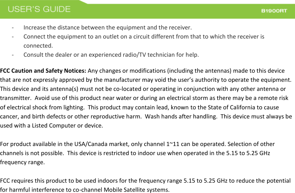  - Increase the distance between the equipment and the receiver. - Connect the equipment to an outlet on a circuit different from that to which the receiver is connected. - Consult the dealer or an experienced radio/TV technician for help. FCC Caution and Safety Notices: Any changes or modifications (including the antennas) made to this device that are not expressly approved by the manufacturer may void the user’s authority to operate the equipment.  This device and its antenna(s) must not be co-located or operating in conjunction with any other antenna or transmitter.  Avoid use of this product near water or during an electrical storm as there may be a remote risk of electrical shock from lighting.  This product may contain lead, known to the State of California to cause cancer, and birth defects or other reproductive harm.  Wash hands after handling.  This device must always be used with a Listed Computer or device.  For product available in the USA/Canada market, only channel 1~11 can be operated. Selection of other channels is not possible.  This device is restricted to indoor use when operated in the 5.15 to 5.25 GHz frequency range.    FCC requires this product to be used indoors for the frequency range 5.15 to 5.25 GHz to reduce the potential for harmful interference to co-channel Mobile Satellite systems. 