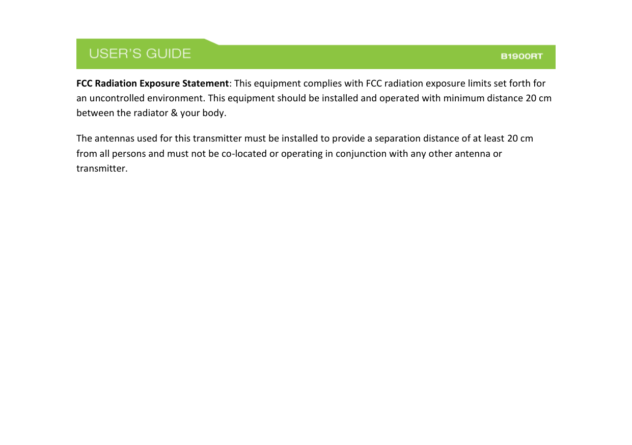  FCC Radiation Exposure Statement: This equipment complies with FCC radiation exposure limits set forth for an uncontrolled environment. This equipment should be installed and operated with minimum distance 20 cm between the radiator &amp; your body. The antennas used for this transmitter must be installed to provide a separation distance of at least 20 cm from all persons and must not be co-located or operating in conjunction with any other antenna or transmitter.        
