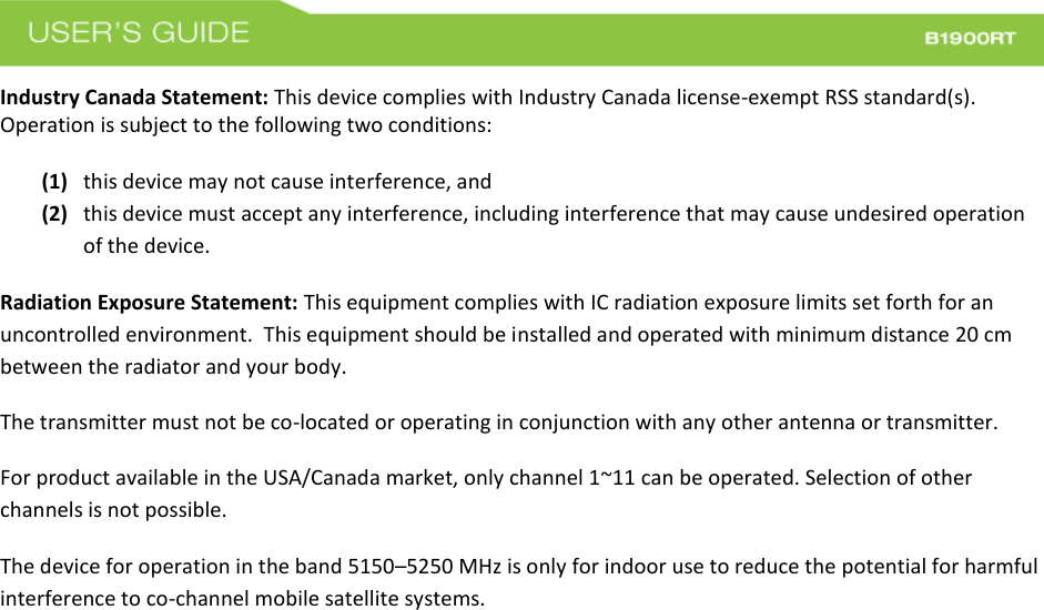  Industry Canada Statement: This device complies with Industry Canada license-exempt RSS standard(s). Operation is subject to the following two conditions:   (1) this device may not cause interference, and  (2) this device must accept any interference, including interference that may cause undesired operation of the device. Radiation Exposure Statement: This equipment complies with IC radiation exposure limits set forth for an uncontrolled environment.  This equipment should be installed and operated with minimum distance 20 cm between the radiator and your body.   The transmitter must not be co-located or operating in conjunction with any other antenna or transmitter. For product available in the USA/Canada market, only channel 1~11 can be operated. Selection of other channels is not possible.  The device for operation in the band 5150–5250 MHz is only for indoor use to reduce the potential for harmful interference to co-channel mobile satellite systems.   