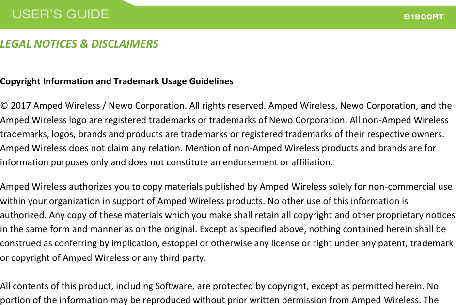  LEGAL NOTICES &amp; DISCLAIMERS Copyright Information and Trademark Usage Guidelines © 2017 Amped Wireless / Newo Corporation. All rights reserved. Amped Wireless, Newo Corporation, and the Amped Wireless logo are registered trademarks or trademarks of Newo Corporation. All non-Amped Wireless trademarks, logos, brands and products are trademarks or registered trademarks of their respective owners. Amped Wireless does not claim any relation. Mention of non-Amped Wireless products and brands are for information purposes only and does not constitute an endorsement or affiliation. Amped Wireless authorizes you to copy materials published by Amped Wireless solely for non-commercial use within your organization in support of Amped Wireless products. No other use of this information is authorized. Any copy of these materials which you make shall retain all copyright and other proprietary notices in the same form and manner as on the original. Except as specified above, nothing contained herein shall be construed as conferring by implication, estoppel or otherwise any license or right under any patent, trademark or copyright of Amped Wireless or any third party.  All contents of this product, including Software, are protected by copyright, except as permitted herein. No portion of the information may be reproduced without prior written permission from Amped Wireless. The 