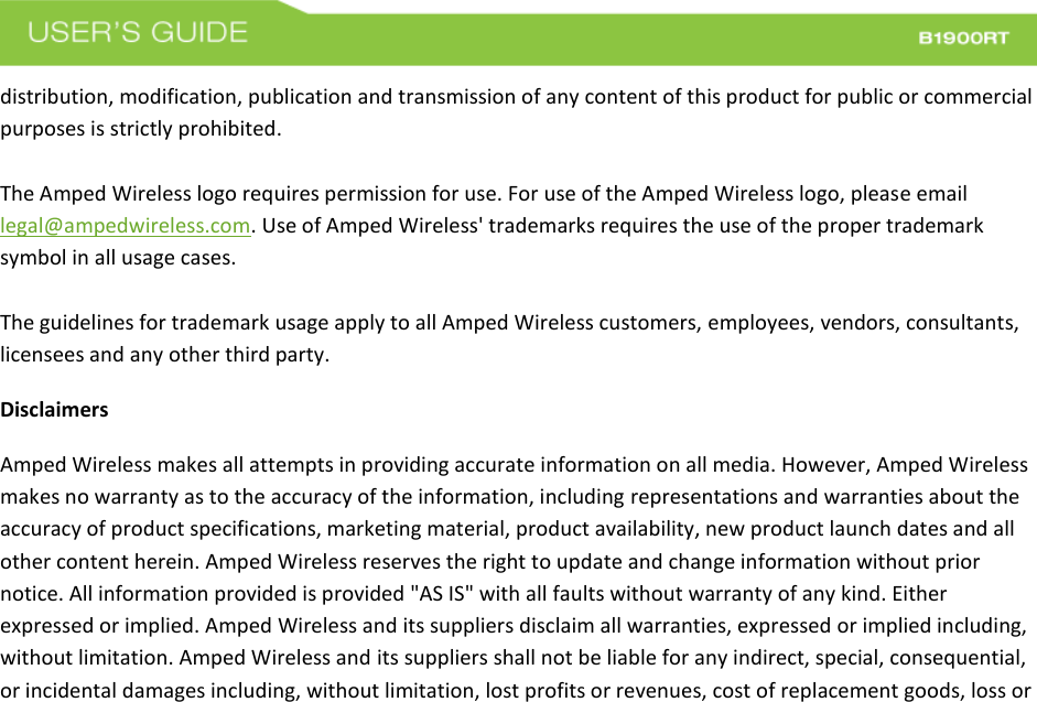  distribution, modification, publication and transmission of any content of this product for public or commercial purposes is strictly prohibited.  The Amped Wireless logo requires permission for use. For use of the Amped Wireless logo, please email legal@ampedwireless.com. Use of Amped Wireless&apos; trademarks requires the use of the proper trademark symbol in all usage cases.  The guidelines for trademark usage apply to all Amped Wireless customers, employees, vendors, consultants, licensees and any other third party. Disclaimers Amped Wireless makes all attempts in providing accurate information on all media. However, Amped Wireless makes no warranty as to the accuracy of the information, including representations and warranties about the accuracy of product specifications, marketing material, product availability, new product launch dates and all other content herein. Amped Wireless reserves the right to update and change information without prior notice. All information provided is provided &quot;AS IS&quot; with all faults without warranty of any kind. Either expressed or implied. Amped Wireless and its suppliers disclaim all warranties, expressed or implied including, without limitation. Amped Wireless and its suppliers shall not be liable for any indirect, special, consequential, or incidental damages including, without limitation, lost profits or revenues, cost of replacement goods, loss or 