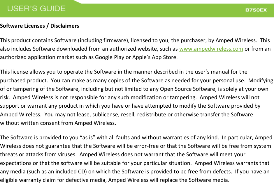  Software Licenses / Disclaimers This product contains Software (including firmware), licensed to you, the purchaser, by Amped Wireless.  This also includes Software downloaded from an authorized website, such as www.ampedwireless.com or from an authorized application market such as Google Play or Apple’s App Store.   This license allows you to operate the Software in the manner described in the user’s manual for the purchased product.  You can make as many copies of the Software as needed for your personal use.  Modifying of or tampering of the Software, including but not limited to any Open Source Software, is solely at your own risk.  Amped Wireless is not responsible for any such modification or tampering.  Amped Wireless will not support or warrant any product in which you have or have attempted to modify the Software provided by Amped Wireless.  You may not lease, sublicense, resell, redistribute or otherwise transfer the Software without written consent from Amped Wireless.  The Software is provided to you “as is” with all faults and without warranties of any kind.  In particular, Amped Wireless does not guarantee that the Software will be error-free or that the Software will be free from system threats or attacks from viruses.  Amped Wireless does not warrant that the Software will meet your expectations or that the software will be suitable for your particular situation.  Amped Wireless warrants that any media (such as an included CD) on which the Software is provided to be free from defects.  If you have an eligible warranty claim for defective media, Amped Wireless will replace the Software media.  