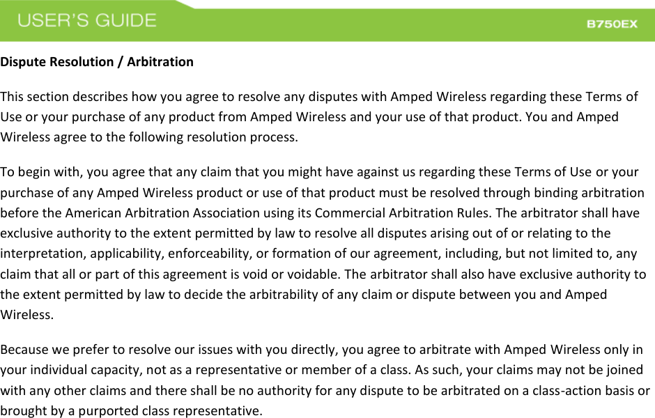  Dispute Resolution / Arbitration This section describes how you agree to resolve any disputes with Amped Wireless regarding these Terms of Use or your purchase of any product from Amped Wireless and your use of that product. You and Amped Wireless agree to the following resolution process.  To begin with, you agree that any claim that you might have against us regarding these Terms of Use or your purchase of any Amped Wireless product or use of that product must be resolved through binding arbitration before the American Arbitration Association using its Commercial Arbitration Rules. The arbitrator shall have exclusive authority to the extent permitted by law to resolve all disputes arising out of or relating to the interpretation, applicability, enforceability, or formation of our agreement, including, but not limited to, any claim that all or part of this agreement is void or voidable. The arbitrator shall also have exclusive authority to the extent permitted by law to decide the arbitrability of any claim or dispute between you and Amped Wireless. Because we prefer to resolve our issues with you directly, you agree to arbitrate with Amped Wireless only in your individual capacity, not as a representative or member of a class. As such, your claims may not be joined with any other claims and there shall be no authority for any dispute to be arbitrated on a class-action basis or brought by a purported class representative. 