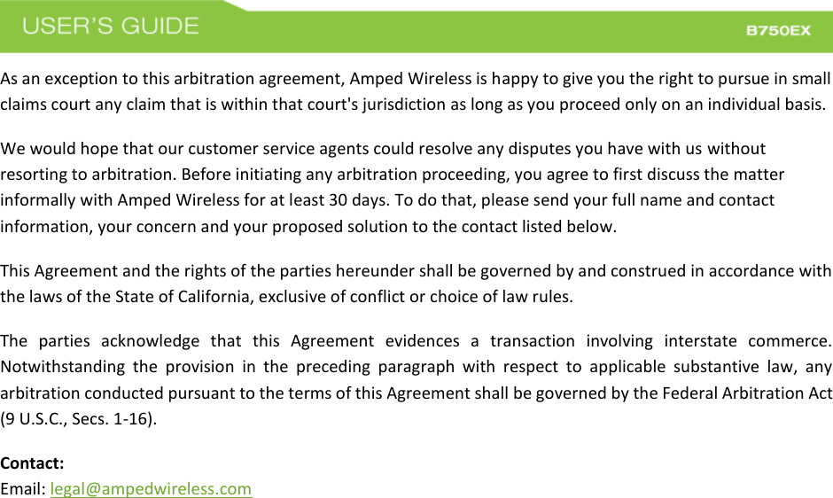  As an exception to this arbitration agreement, Amped Wireless is happy to give you the right to pursue in small claims court any claim that is within that court&apos;s jurisdiction as long as you proceed only on an individual basis.  We would hope that our customer service agents could resolve any disputes you have with us without resorting to arbitration. Before initiating any arbitration proceeding, you agree to first discuss the matter informally with Amped Wireless for at least 30 days. To do that, please send your full name and contact information, your concern and your proposed solution to the contact listed below. This Agreement and the rights of the parties hereunder shall be governed by and construed in accordance with the laws of the State of California, exclusive of conflict or choice of law rules. The  parties  acknowledge  that  this  Agreement  evidences  a  transaction  involving  interstate  commerce. Notwithstanding  the  provision  in  the  preceding  paragraph  with  respect  to  applicable  substantive  law,  any arbitration conducted pursuant to the terms of this Agreement shall be governed by the Federal Arbitration Act (9 U.S.C., Secs. 1-16). Contact: Email: legal@ampedwireless.com 