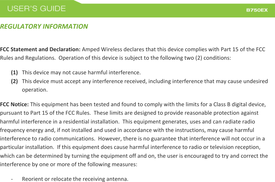  REGULATORY INFORMATION FCC Statement and Declaration: Amped Wireless declares that this device complies with Part 15 of the FCC Rules and Regulations.  Operation of this device is subject to the following two (2) conditions: (1) This device may not cause harmful interference. (2) This device must accept any interference received, including interference that may cause undesired operation. FCC Notice: This equipment has been tested and found to comply with the limits for a Class B digital device, pursuant to Part 15 of the FCC Rules.  These limits are designed to provide reasonable protection against harmful interference in a residential installation.  This equipment generates, uses and can radiate radio frequency energy and, if not installed and used in accordance with the instructions, may cause harmful interference to radio communications.  However, there is no guarantee that interference will not occur in a particular installation.  If this equipment does cause harmful interference to radio or television reception, which can be determined by turning the equipment off and on, the user is encouraged to try and correct the interference by one or more of the following measures:  - Reorient or relocate the receiving antenna. 