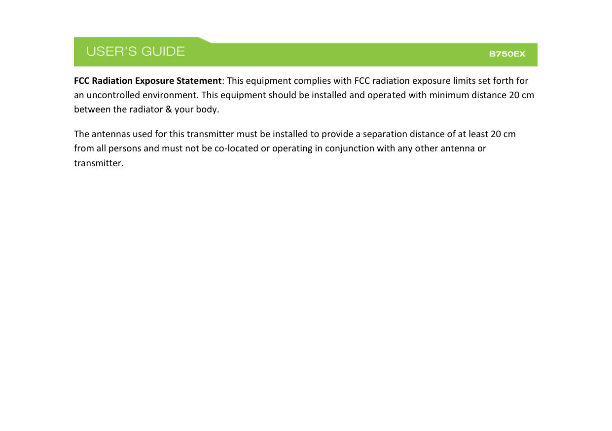  FCC Radiation Exposure Statement: This equipment complies with FCC radiation exposure limits set forth for an uncontrolled environment. This equipment should be installed and operated with minimum distance 20 cm between the radiator &amp; your body. The antennas used for this transmitter must be installed to provide a separation distance of at least 20 cm from all persons and must not be co-located or operating in conjunction with any other antenna or transmitter.        