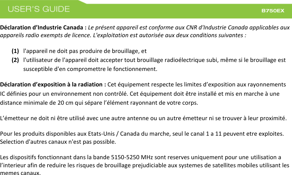  Déclaration d’Industrie Canada : Le présent appareil est conforme aux CNR d&apos;Industrie Canada applicables aux appareils radio exempts de licence. L&apos;exploitation est autorisée aux deux conditions suivantes :   (1) l&apos;appareil ne doit pas produire de brouillage, et (2) l&apos;utilisateur de l&apos;appareil doit accepter tout brouillage radioélectrique subi, même si le brouillage est susceptible d&apos;en compromettre le fonctionnement. Déclaration d’exposition à la radiation : Cet équipement respecte les limites d’exposition aux rayonnements IC définies pour un environnement non contrôlé. Cet équipement doit être installé et mis en marche à une distance minimale de 20 cm qui sépare l’élément rayonnant de votre corps.   L’émetteur ne doit ni être utilisé avec une autre antenne ou un autre émetteur ni se trouver à leur proximité. Pour les produits disponibles aux Etats-Unis / Canada du marche, seul le canal 1 a 11 peuvent etre exploites. Selection d&apos;autres canaux n&apos;est pas possible.   Les dispositifs fonctionnant dans la bande 5150-5250 MHz sont reserves uniquement pour une utilisation a l’interieur afin de reduire les risques de brouillage prejudiciable aux systemes de satellites mobiles utilisant les memes canaux.   