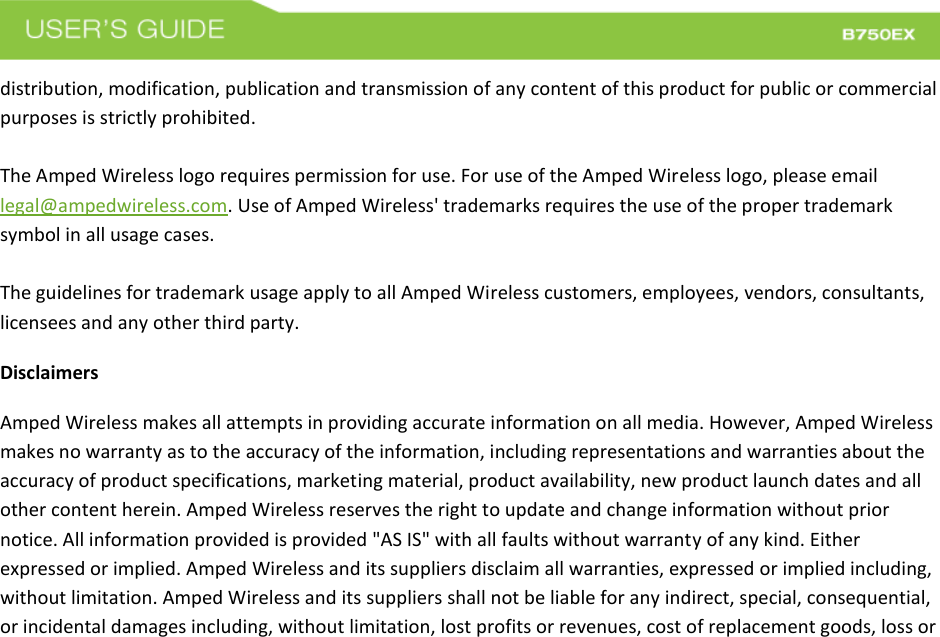  distribution, modification, publication and transmission of any content of this product for public or commercial purposes is strictly prohibited.  The Amped Wireless logo requires permission for use. For use of the Amped Wireless logo, please email legal@ampedwireless.com. Use of Amped Wireless&apos; trademarks requires the use of the proper trademark symbol in all usage cases.  The guidelines for trademark usage apply to all Amped Wireless customers, employees, vendors, consultants, licensees and any other third party. Disclaimers Amped Wireless makes all attempts in providing accurate information on all media. However, Amped Wireless makes no warranty as to the accuracy of the information, including representations and warranties about the accuracy of product specifications, marketing material, product availability, new product launch dates and all other content herein. Amped Wireless reserves the right to update and change information without prior notice. All information provided is provided &quot;AS IS&quot; with all faults without warranty of any kind. Either expressed or implied. Amped Wireless and its suppliers disclaim all warranties, expressed or implied including, without limitation. Amped Wireless and its suppliers shall not be liable for any indirect, special, consequential, or incidental damages including, without limitation, lost profits or revenues, cost of replacement goods, loss or 