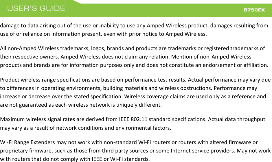  damage to data arising out of the use or inability to use any Amped Wireless product, damages resulting from use of or reliance on information present, even with prior notice to Amped Wireless. All non-Amped Wireless trademarks, logos, brands and products are trademarks or registered trademarks of their respective owners. Amped Wireless does not claim any relation. Mention of non-Amped Wireless products and brands are for information purposes only and does not constitute an endorsement or affiliation. Product wireless range specifications are based on performance test results. Actual performance may vary due to differences in operating environments, building materials and wireless obstructions. Performance may increase or decrease over the stated specification. Wireless coverage claims are used only as a reference and are not guaranteed as each wireless network is uniquely different. Maximum wireless signal rates are derived from IEEE 802.11 standard specifications. Actual data throughput may vary as a result of network conditions and environmental factors. Wi-Fi Range Extenders may not work with non-standard Wi-Fi routers or routers with altered firmware or proprietary firmware, such as those from third party sources or some Internet service providers. May not work with routers that do not comply with IEEE or Wi-Fi standards.  