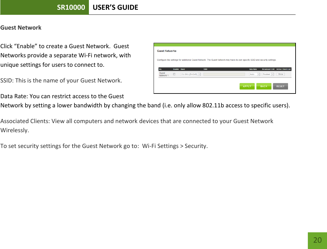 SR10000 USER’S GUIDE   20 20 Guest Network  Click “Enable” to create a Guest Network.  Guest Networks provide a separate Wi-Fi network, with unique settings for users to connect to. SSID: This is the name of your Guest Network.   Data Rate: You can restrict access to the Guest Network by setting a lower bandwidth by changing the band (i.e. only allow 802.11b access to specific users). Associated Clients: View all computers and network devices that are connected to your Guest Network Wirelessly. To set security settings for the Guest Network go to:  Wi-Fi Settings &gt; Security. 