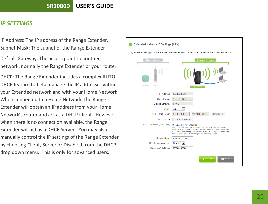 SR10000 USER’S GUIDE   29 29 IP SETTINGS IP Address: The IP address of the Range Extender. Subnet Mask: The subnet of the Range Extender. Default Gateway: The access point to another network, normally the Range Extender or your router. DHCP: The Range Extender includes a complex AUTO DHCP feature to help manage the IP addresses within your Extended network and with your Home Network.  When connected to a Home Network, the Range Extender will obtain an IP address from your Home Network’s router and act as a DHCP Client.  However, when there is no connection available, the Range Extender will act as a DHCP Server.  You may also manually control the IP settings of the Range Extender by choosing Client, Server or Disabled from the DHCP drop down menu.  This is only for advanced users. 