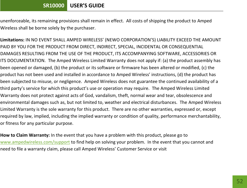 SR10000 USER’S GUIDE   52 52 unenforceable, its remaining provisions shall remain in effect.  All costs of shipping the product to Amped Wireless shall be borne solely by the purchaser.   Limitations: IN NO EVENT SHALL AMPED WIRELESS’ (NEWO CORPORATION’S) LIABILITY EXCEED THE AMOUNT PAID BY YOU FOR THE PRODUCT FROM DIRECT, INDIRECT, SPECIAL, INCIDENTAL OR CONSEQUENTIAL DAMAGES RESULTING FROM THE USE OF THE PRODUCT, ITS ACCOMPANYING SOFTWARE, ACCESSORIES OR ITS DOCUMENTATION.  The Amped Wireless Limited Warranty does not apply if: (a) the product assembly has been opened or damaged, (b) the product or its software or firmware has been altered or modified, (c) the product has not been used and installed in accordance to Amped Wireless’ instructions, (d) the product has been subjected to misuse, or negligence.  Amped Wireless does not guarantee the continued availability of a third party’s service for which this product’s use or operation may require.  The Amped Wireless Limited Warranty does not protect against acts of God, vandalism, theft, normal wear and tear, obsolescence and environmental damages such as, but not limited to, weather and electrical disturbances.  The Amped Wireless Limited Warranty is the sole warranty for this product.  There are no other warranties, expressed or, except required by law, implied, including the implied warranty or condition of quality, performance merchantability, or fitness for any particular purpose.   How to Claim Warranty: In the event that you have a problem with this product, please go to www.ampedwireless.com/support to find help on solving your problem.  In the event that you cannot and need to file a warranty claim, please call Amped Wireless’ Customer Service or visit 