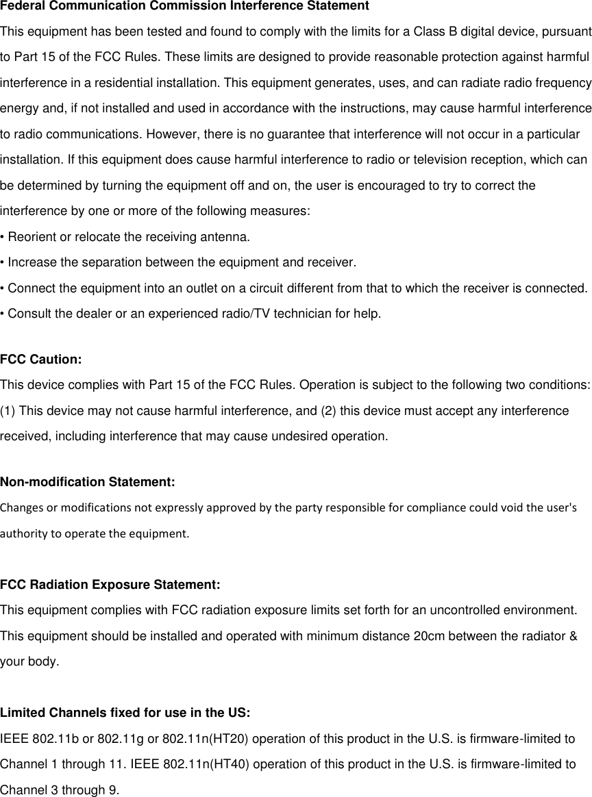 Federal Communication Commission Interference Statement This equipment has been tested and found to comply with the limits for a Class B digital device, pursuant to Part 15 of the FCC Rules. These limits are designed to provide reasonable protection against harmful interference in a residential installation. This equipment generates, uses, and can radiate radio frequency energy and, if not installed and used in accordance with the instructions, may cause harmful interference to radio communications. However, there is no guarantee that interference will not occur in a particular installation. If this equipment does cause harmful interference to radio or television reception, which can be determined by turning the equipment off and on, the user is encouraged to try to correct the interference by one or more of the following measures: • Reorient or relocate the receiving antenna. • Increase the separation between the equipment and receiver. • Connect the equipment into an outlet on a circuit different from that to which the receiver is connected. • Consult the dealer or an experienced radio/TV technician for help. FCC Caution: This device complies with Part 15 of the FCC Rules. Operation is subject to the following two conditions: (1) This device may not cause harmful interference, and (2) this device must accept any interference received, including interference that may cause undesired operation. Non-modification Statement: Changes or modifications not expressly approved by the party responsible for compliance could void the user&apos;s authority to operate the equipment.  FCC Radiation Exposure Statement: This equipment complies with FCC radiation exposure limits set forth for an uncontrolled environment. This equipment should be installed and operated with minimum distance 20cm between the radiator &amp; your body.  Limited Channels fixed for use in the US:   IEEE 802.11b or 802.11g or 802.11n(HT20) operation of this product in the U.S. is firmware-limited to Channel 1 through 11. IEEE 802.11n(HT40) operation of this product in the U.S. is firmware-limited to Channel 3 through 9.  