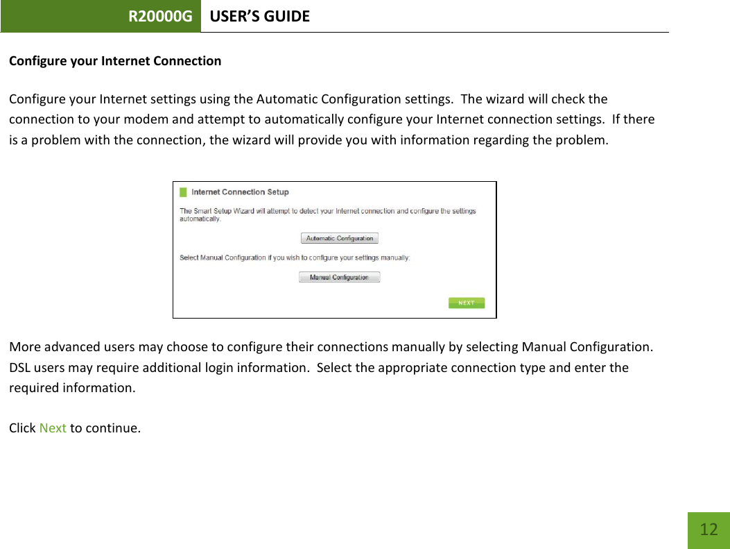 R20000G USER’S GUIDE    12 Configure your Internet Connection  Configure your Internet settings using the Automatic Configuration settings.  The wizard will check the connection to your modem and attempt to automatically configure your Internet connection settings.  If there is a problem with the connection, the wizard will provide you with information regarding the problem.   More advanced users may choose to configure their connections manually by selecting Manual Configuration. DSL users may require additional login information.  Select the appropriate connection type and enter the required information.  Click Next to continue.   