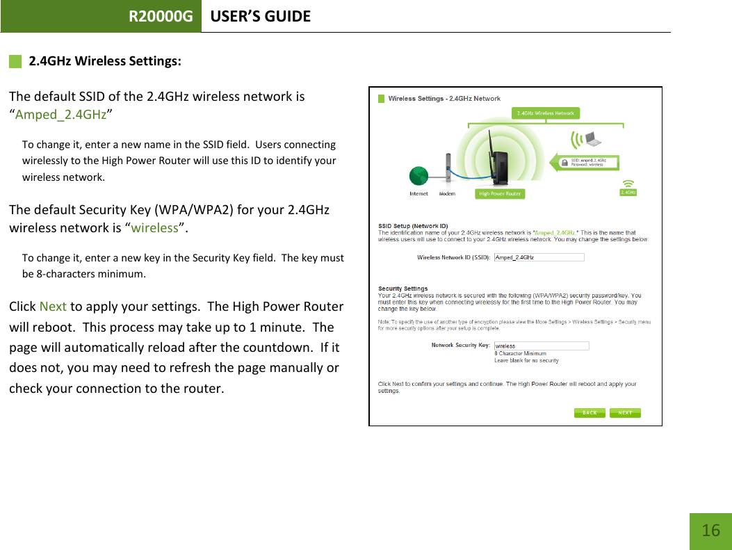 R20000G USER’S GUIDE    16       2.4GHz Wireless Settings:   The default SSID of the 2.4GHz wireless network is “Amped_2.4GHz” To change it, enter a new name in the SSID field.  Users connecting wirelessly to the High Power Router will use this ID to identify your wireless network. The default Security Key (WPA/WPA2) for your 2.4GHz wireless network is “wireless”. To change it, enter a new key in the Security Key field.  The key must be 8-characters minimum. Click Next to apply your settings.  The High Power Router will reboot.  This process may take up to 1 minute.  The page will automatically reload after the countdown.  If it does not, you may need to refresh the page manually or check your connection to the router. 