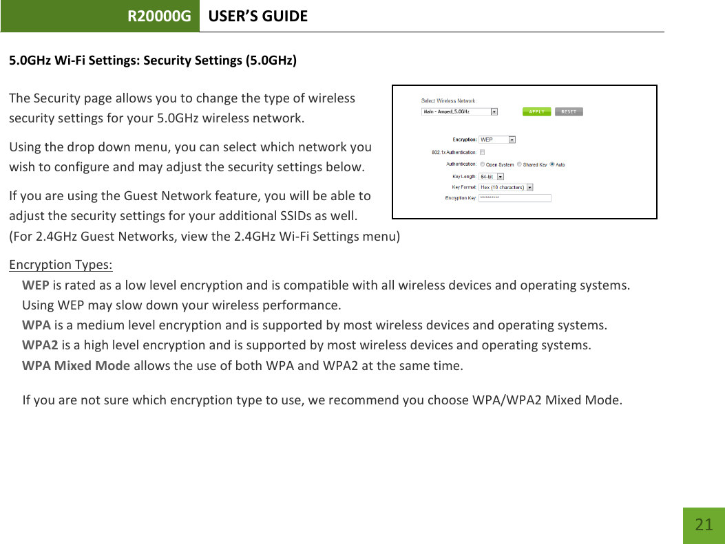 R20000G USER’S GUIDE    21 5.0GHz Wi-Fi Settings: Security Settings (5.0GHz)  The Security page allows you to change the type of wireless security settings for your 5.0GHz wireless network. Using the drop down menu, you can select which network you wish to configure and may adjust the security settings below. If you are using the Guest Network feature, you will be able to adjust the security settings for your additional SSIDs as well.  (For 2.4GHz Guest Networks, view the 2.4GHz Wi-Fi Settings menu) Encryption Types: WEP is rated as a low level encryption and is compatible with all wireless devices and operating systems. Using WEP may slow down your wireless performance. WPA is a medium level encryption and is supported by most wireless devices and operating systems. WPA2 is a high level encryption and is supported by most wireless devices and operating systems. WPA Mixed Mode allows the use of both WPA and WPA2 at the same time. If you are not sure which encryption type to use, we recommend you choose WPA/WPA2 Mixed Mode. 